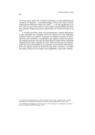 A Temática Indígena na Escola




são já em curso, através das excelentes coletâneas e revistas publicadas por
ocasião do V Centenário — merecendo destaque a História dos índios no Brasil,
organizada por Manuela Carneiro da Cunha13 — e de uma agenda para o fu-
turo, uma vez que se torna cada vez mais evidente a potencialidade das fontes
para a história indígena que jazem, empoeiradas, em centenas de arquivos no
país.14
    A extinção dos índios, tantas vezes prognosticada, é negada enfaticamen-
te pela capacidade das sociedades nativas em sobreviver os mais hediondos
atentados contra sua existência. Recuperar os múltiplos processos de intera-
ção entre essas sociedades e as populações que surgiram a partir da coloniza-
ção européia, processos esses que vão muito além do contato inicial e dizimação
subsequente dos índios, apresenta-se como tarefa essencial para uma historio-
grafia que busca desvencilhar-se de esquemas excessivamente deterministas.
Com isto, páginas inteiras da história do país serão re-escritas; e ao futuro
dos índios, reservar-se-á um espaço mais equilibrado e, quem sabe, otimista.




13. Editado pela Companhia das Letras, 1992. A esta obra deve-se somar a coletânea índios no Brasil,
organizada por Luís Donisete Benzi Grupioni, São Paulo, Secretaria Municipal da Cultura, 1992.
14. John Monteiro (coordenador), Guia de Fontes para a História Indígena e do Indigenismo em Arquivos
Brasileiros, São Paulo, NHII-USP/Fapesp, 1994.
 