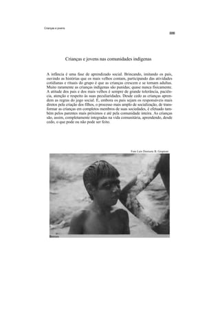 Crianças e jovens




                    Crianças e jovens nas comunidades indígenas


 A infância é uma fase de aprendizado social. Brincando, imitando os pais,
 ouvindo as histórias que os mais velhos contam, participando das atividades
 cotidianas e rituais do grupo é que as crianças crescem e se tornam adultas.
 Muito raramente as crianças indígenas são punidas; quase nunca fisicamente.
 A atitude dos pais e dos mais velhos é sempre de grande tolerância, paciên-
 cia, atenção e respeito às suas peculiaridades. Desde cedo as crianças apren-
 dem as regras do jogo social. E, embora os pais sejam os responsáveis mais
 diretos pela criação dos filhos, o processo mais amplo de socialização, de trans-
 formar as crianças em completos membros de suas sociedades, é efetuado tam-
 bém pelos parentes mais próximos e até pela comunidade inteira. As crianças
 são, assim, completamente integradas na vida comunitária, aprendendo, desde
 cedo, o que pode ou não pode ser feito.




                                                       Foto Luís Donisete B. Grupioni
 