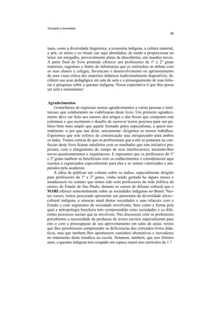 EducapSo e diversidade




tuais, como a diversidade linguistica, a economia indigena, a cultura material,
a arte, os mitos e os rituais sao aqui abordados, de modo a proporcionar ao
leitor um mergulho, provavelmente pleno de descobertas, em mundos novos.
A parte final do livro pretende oferecer aos professores de 1º e 2º graus
materiais, sugestoes e fontes de informacao que os estimulem ao debate com
os seus alunos e colegas, favorecam o desenvolvimento ou aprimoramento
de uma visao critica dos materiais didaticos tradicionalmente disponfveis, fa-
cilitem sua acao pedag6gica em sala de aula e o prosseguimento de suas leitu-
ras e pesquisas sobre a questao indigena. Nossa expectativa 6 que lhes possa
ser uitil e estimulante!


Agradecimentos
     Gostarfamos de expressar nossos agradecimentos a varias pessoas e insti-
tuicoes que colaboraram na viabilizacao deste livro. Um primeiro agradeci-
mento deve ser feito aos autores dos artigos e dos boxes que compoem esta
coletanea e que aceitaram o desafio de escrever textos precisos para um pu-
blico bem mais amplo que aquele formado pelos especialistas, a quern nor-
malmente -e por que nao dizer, unicamente- dirigimos os nossos trabalhos.
Esperamos que este esforco de comunicação seja enriquecedor para ambos
os lados. Temos certeza de que os profissionais que a n6s se juntaram na con-
feccao deste livro ficarao satisfeitos com os resultados que esta iniciativa pro-
piciara, com o alargamento do campo de seus interlocutores, trazendo-lhes
novos questionamentos e inquietacoes. E esperamos que os professores de 1º
e 2º graus tambem se beneficiem com os conhecimentos e consideracoes aqui
escritos e organizados especialmente para eles e se sintam valorizados e am-
parados pela academia.
    A idéia de publicar um volume sobre os indios, especialmente dirigido
para professores de 1º e 2º graus, vinha sendo gestada ha alguns meses e
amadureceu no contato que temos tido com professores da rede piiblica de
ensino do Estado de Sao Paulo, durante os cursos de difusao cultural que o
MARI oferece semestralmente sobre as sociedades indigenas no Brasil. Nes-
tes cursos, temos procurado apresentar um panorama da diversidade s6cio--
cultural indigena, a situacao atual destas sociedades e suas relacoes com o
Estado e com segmentos da sociedade envolvente, bem como a forma pela
qual a antropologia brasileira tern compreendido estas sociedades e os dife-
rentes processos sociais que as envolvem. Nas discussoes com os professores
percebemos a necessidade da producao de textos escritos especialmente para
eles e com a preocupacao de seu aproveitamento em salas de aulas: textos
que lhes permitissem compreender as deficiencias dos criticados livros dida-
ticos, mas que tambem lhes apontassem caminhos altemativos e inovadores
no tratamento desta temdtica na escola. Notamos, tambem, que nos liltimos
anos, a questao indigena tern ocupado um espaco maior nos curriculos de 1 ?
 