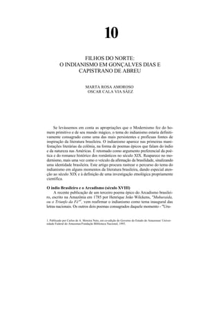10
                   FILHOS DO NORTE:
          O INDIANISMO EM GONÇALVES DIAS E
                 CAPISTRANO DE ABREU

                              MARTA ROSA AMOROSO
                               OSCAR CALA VIA SÀEZ




     Se levássemos em conta as apropriações que o Modernismo fez do ho-
mem primitivo e de seu mundo mágico, o tema do indianismo estaria definiti-
vamente consagrado como uma das mais persistentes e profícuas fontes de
inspiração da literatura brasileira. O indianismo aparece nas primeiras mani-
festações literárias da colônia, na forma de poemas épicos que falam do índio
e da natureza nas Américas. É retomado como argumento preferencial da poé-
tica e do romance histórico dos românticos no século XIX. Reaparece no mo-
dernismo, mais uma vez como o veículo da afirmação da brasilidade, sinalizando
uma identidade brasileira. Este artigo procura rastrear o percurso do tema do
indianismo em alguns momentos da literatura brasileira, dando especial aten-
ção ao século XIX e à definição de uma investigação etnológica propriamente
científica.

O índio Brasileiro e o Arcadismo (século XVIII)
     A recente publicação de um terceiro poema épico do Arcadismo brasilei-
ro, escrito na Amazônia em 1785 por Henrique João Wilckens, "Muhuraida,
ou o Triunfo da Fé"1, vem reafirmar o indianismo como tema inaugural das
letras nacionais. Os outros dois poemas consagrados daquele momento - "Uru-


1. Publicado por Carlos de A. Moreira Neto, em co-edição do Governo do Estado do Amazonas/ Univer-
sidade Federal do Amazonas/Fundação Biblioteca Nacional, 1993.
 