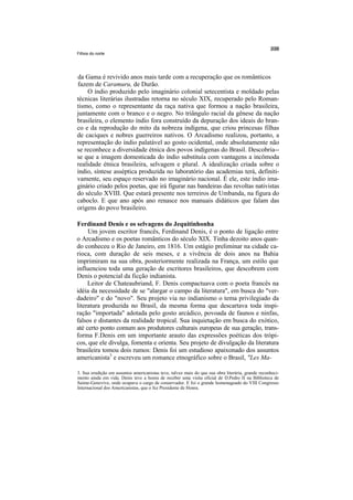 Filhos do norte




da Gama é revivido anos mais tarde com a recuperação que os românticos
fazem de Caramuru, de Durão.
    O índio produzido pelo imaginário colonial setecentista e moldado pelas
técnicas literárias ilustradas retorna no século XIX, recuperado pelo Roman-
tismo, como o representante da raça nativa que formou a nação brasileira,
juntamente com o branco e o negro. No triângulo racial da gênese da nação
brasileira, o elemento índio fora construído da depuração dos ideais do bran-
co e da reprodução do mito da nobreza indígena, que criou princesas filhas
de caciques e nobres guerreiros nativos. O Arcadismo realizou, portanto, a
representação do índio palatável ao gosto ocidental, onde absolutamente não
se reconhece a diversidade étnica dos povos indígenas do Brasil. Descobria--
se que a imagem domesticada do índio substituía com vantagens a incômoda
realidade étnica brasileira, selvagem e plural. A idealização criada sobre o
índio, síntese asséptica produzida no laboratório das academias terá, definiti-
vamente, seu espaço reservado no imaginário nacional. É ele, este índio ima-
ginário criado pelos poetas, que irá figurar nas bandeiras das revoltas nativistas
do século XVIII. Que estará presente nos terreiros de Umbanda, na figura do
caboclo. E que ano após ano renasce nos manuais didáticos que falam das
origens do povo brasileiro.

Ferdinand Denis e os selvagens do Jequitinhonha
     Um jovem escritor francês, Ferdinand Denis, é o ponto de ligação entre
o Arcadismo e os poetas românticos do século XIX. Tinha dezoito anos quan-
do conheceu o Rio de Janeiro, em 1816. Um estágio preliminar na cidade ca-
rioca, com duração de seis meses, e a vivência de dois anos na Bahia
imprimiram na sua obra, posteriormente realizada na França, um estilo que
influenciou toda uma geração de escritores brasileiros, que descobrem com
Denis o potencial da ficção indianista.
     Leitor de Chateaubriand, F. Denis compactuava com o poeta francês na
idéia da necessidade de se "alargar o campo da literatura", em busca do "ver-
dadeiro" e do "novo". Seu projeto via no indianismo o tema privilegiado da
literatura produzida no Brasil, da mesma forma que descartava toda inspi-
ração "importada" adotada pelo gosto arcádico, povoada de faunos e ninfas,
falsos e distantes da realidade tropical. Sua inquietação em busca do exótico,
até certo ponto comum aos produtores culturais europeus de sua geração, trans-
forma F.Denis em um importante arauto das expressões poéticas dos trópi-
cos, que ele divulga, fomenta e orienta. Seu projeto de divulgação da literatura
brasileira tomou dois rumos: Denis foi um estudioso apaixonado dos assuntos
americanista3 e escreveu um romance etnográfico sobre o Brasil, "Les Ma-

3. Sua erudição em assuntos americanistas teve, talvez mais do que sua obra literária, grande reconheci-
mento ainda em vida. Denis teve a honra de receber uma visita oficial de D.Pedro II na Biblioteca de
Sainte-Genevive, onde ocupava o cargo de conservador. E foi o grande homenageado do VIII Congresso
Internacional dos Americanistas, que o fez Presidente de Honra.
 