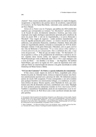 A Temática Indígena na Escola




chakalis". Seus ensaios produzidos, para enciclopédias de ampla divulgação,
recuperaram a importância dos poemas épicos do arcadismo, especialmente
O Caramuru, de Frei Santa Rita Durão, valorizado como autêntica descrição
do Novo Mundo.
    Scènes de La Nature sous les Tropiques, que publica em 1824 contém dois
capítulos que correspondem ao romance "Les Machakalis", primeira tentati-
va de ficcção do autor, devidamente indianista e histórica, que toma como
inspiração uma região etnológica especialmente apreciada pelos estudiosos do
início do século XIX: o vale do rio Jequitinhonha, e os povos Botocudo e
Maxakali4. Uma viagem de negócios - vender produtos manufaturados, em
troca do algodão produzido pelos colonos - é o motivo inicial de um projeto
ambicioso, com pretensões financeiras, científicas e literárias. Denis entra pelo
sertão do Jequitinhonha adentro, tornando-se testemunha em 1819 da destri-
balização violenta vivida pelos Botocudo e Maxakali, com os quais convive
nas vilas de Belmonte e Canavieiras: "Vi os restos dessas tribos infelizes a
errarem pela terra de seus antepassados. Elas se debilitam dia a dia, e logo
terão desaparecido... "5. Mais do que um relato vivido, ' 'Os Machakalis'', co-
mo já apontou a crítica, se faz grandemente de referências a narrativas de ou-
tros viajantes desse mesmo sertão, em especial o Príncipe Maximiliano
Wied-Neuwied que visita os Botocudo entre 1813 e 1817, cujas analogias com
o texto de Denis — nos detalhes e na forma — são flagrantes. Há também
Saint-Hilaire, que esteve na região em 1817, autor de importante texto utili-
zado por Denis na caracterização da natureza e da gente encontrada no sertão
fronteiriço de Minas Gerais e Bahia.

"O Coro dos Contentes": D. Pedro e a poesia indianista do romantismo
     O fato estava criado: depois do alerta de Denis, respaldado pela crítica
literária de ponta de Almeida Garret, tornou-se impossível pensar uma litera-
tura autenticamente nacional sem a presença do índio. Do indianismo poucos
autores do século XIX escaparam. O tema correspondeu a um salvo-conduto
para qualquer brasileiro (ou americanista) trafegar, e se estabelecer, no pano-
rama artístico da época. Mesmo aqueles, como Machado de Assis, que cons-
truíram uma obra de dimensões universais, contribuíram com o tema. Machado
de Assis produziu poemas indianistas reunidos no livro Americanas (1875).
Também o maranhense Souzândrade, poeta de um modernismo avant Ia let-
tre, povoa O Inferno de Wall Street com o mito sacrificial retirado das tradi-
ções quíchua.

4. Este período é farto de registros de naturalistas estrangeiros, que afluem para a mesma região: Auguste
de Saint-Hilaire (1816-1822) excelente observador, visita o norte do Jequitinhonha, o alto do S.Francisco
e Goiás, no sul vai até Montevidéu; Wilhelm L. von Eschweg (1810) estuda os índios Puri-Coroado e
Botocudo do Vale do Rio Doce e Jequitinhonha; o Príncipe Maximiliano Wied-Neuwied( 1815-1817) estu-
da os Botocudo do vale do Jequitinhonha, os Kamakã, os Puri, e os Pataxó.
5. Denis, Ferdinand — Os Maxacalis Edição Crítica com introdução, notas e apêndice deJean-Paul Bru-
yas. Secretaria da Cultura, Ciência e Tecnologia/Conselho Estadual de Cultura p. XC 1979.
 
