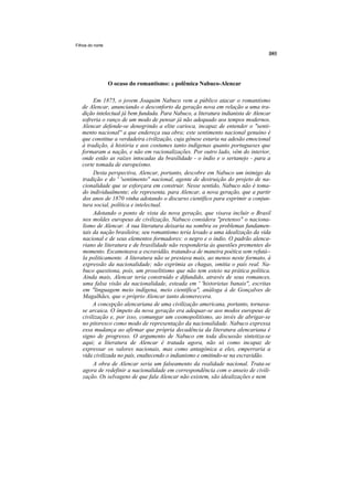 Filhos do norte




                  O ocaso do romantismo: a polêmica Nabuco-Alencar

        Em 1875, o jovem Joaquim Nabuco vem a público atacar o romantismo
   de Alencar, anunciando o desconforto da geração nova em relação a uma tra-
   dição intelectual já bem fundada. Para Nabuco, a literatura indianista de Alencar
   sofreria o ranço de um modo de pensar já não adequado aos tempos modernos.
   Alencar defende-se denegrindo a elite carioca, incapaz de entender o "senti-
   mento nacional'' a que endereça sua obra; este sentimento nacional genuíno é
   que constitue a verdadeira civilização, cuja gênese estaria na adesão emocional
   à tradição, à história e aos costumes tanto indígenas quanto portugueses que
   formaram a nação, e não em racionalizações. Por outro lado, vêm do interior,
   onde estão as raízes intocadas da brasilidade - o índio e o sertanejo - para a
   corte tomada de europeísmo.
        Desta perspectiva, Alencar, portanto, descobre em Nabuco um inimigo da
   tradição e do ' 'sentimento'' nacional, agente de destruição do projeto de na-
   cionalidade que se esforçara em construir. Nesse sentido, Nabuco não é toma-
   do individualmente; ele representa, para Alencar, a nova geração, que a partir
   dos anos de 1870 vinha adotando o discurso científico para exprimir a conjun-
   tura social, política e intelectual.
        Adotando o ponto de vista da nova geração, que visava incluir o Brasil
   nos moldes europeus de civilização, Nabuco considera "pretenso" o naciona-
   lismo de Alencar. A sua literatura deixaria na sombra os problemas fundamen-
   tais da nação brasileira; seu romantismo teria levado a uma idealização da vida
   nacional e de seus elementos formadores: o negro e o índio. O padrão alenca-
   riano de literatura e de brasilidade não responderia às questões prementes do
   momento. Escamoteava a escravidão, tratando-a de maneira poética sem refutá--
   la politicamente. A literatura não se prestava mais, ao menos neste formato, à
   expressão da nacionalidade; não exprimia as chagas, omitia o país real. Na-
   buco questiona, pois, um proselitismo que não tem esteio na prática política.
   Ainda mais, Alencar teria construído e difundido, através de seus romances,
   uma falsa visão da nacionalidade, esteada em ' 'historietas banais'', escritas
   em "linguagem meio indígena, meio científica", análoga à de Gonçalves de
   Magalhães, que o próprio Alencar tanto desmerecera.
        A concepção alencariana de uma civilização americana, portanto, tornava-
   se arcaica. O ímpeto da nova geração era adequar-se aos modos europeus de
   civilização e, por isso, comungar um cosmopolitismo, ao invés de abrigar-se
   no pitoresco como modo de representação da nacionalidade. Nabuco expressa
   essa mudança ao afirmar que própria decadência da literatura alencariana é
   signo de progresso. O argumento de Nabuco em toda discussão sintetiza-se
   aqui; a literatura de Alencar é tratada agora, não só como incapaz de
   expressar os valores nacionais, mas como antagônica a eles, emperraria a
   vida civilizada no país, enaltecendo o indianismo e omitindo-se na escravidão.
        A obra de Alencar seria um falseamento da realidade nacional. Trata-se
   agora de redefinir a nacionalidade em correspondência com o anseio de civili-
   zação. Os selvagens de que fala Alencar não existem, são idealizações e nem
 