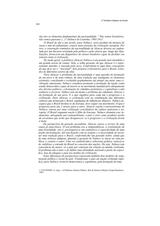 A Temática Indígena na Escola




 são eles os elementos fundamentais da nacionalidade: ' 'Nós somos brasileiros,
 não somos guaranis (...)" (Nabuco In Coutinho, 1965.191)1.
       O Brasil de daí a um século, para Nabuco, seria produto da mistura de
 raças e não do indianismo; estaria mais próximo da civilização européia. Por
 isso, a construção romântica da nacionalidade de Alencar deveria ser suplan-
 tada por um discurso orientado pela política e pela ciência que, longe das idea-
 lizações, forneceria um diagnóstico do atraso brasileiro capaz de facilitar seu
 trânsito rumo à civilização.
      De modo geral, a polêmica Alencar-Nabuco é um grande mal entendido e
 um grande acerto de contas. Nela, a velha geração, de que Alencar é o repre-
 sentante máximo, é atacada pela nova. Confrontam-se aqui duas concepções
 do que deve ser o ' 'nacional'', dois projetos civilizatórios para o Brasil, oriun-
 dos de diferentes setores da elite.
      Para Alencar o problema da nacionalidade é uma questão de formação
 de um povo e de uma cultura, de uma tradição que amalgame os elementos
 existentes, conciliando e evoluindo gradualmente até atingir sua meta: uma ci-
 vilização americana. Nabuco considera premente a formação da nação como
 estado democrático capaz de inserir-se no movimento mundial pelo alargamento
 dos direitos políticos: a formação de cidadãos proletários e capitalistas e não
 senhores e escravos. Nabuco tem em mente o problema da cidadania, Alencar o
 da formação de um povo. E o que significa para cada um o progresso e a
 civilização. Para Alencar, a civilização está na combinação das diferentes
 culturas que formaram o Brasil, amálgama de influências díspares. Nabuco as-
 segura que o Brasil herdou-se da Europa, deve seguir seu movimento. O que é
 progresso para um, é atraso para o outro. Alencar rejeita o eurocentrismo de
 Nabuco; anseia por uma civilização conciliadora da cultura autóctone e eu-
 ropéia. O Brasil enquanto nação é filho de Iracema. Nabuco abomina esse in-
 dianismo, advogando um cosmopolitismo, o país é visto como produtor tardio
 de arcaísmos que terão que desaparecer, se o progresso e a civilização forem
 a meta.
      Da perspectiva da geração ascendente, Alencar estava a serviço de uma
causa já anacrônica. O seu problema era a independência, a constituição de
uma brasilidade, isto é, preocupava-se em estabelecer a especificidade de uma
nação em formação; daí sua fixação com as origens e a necessidade de inven-
tar uma tradição para o Brasil, conferindo-lhe um passado nobre, ainda que
de uma nobreza indígena. Quando a geração de Nabuco se inicia na vida pú-
blica, o cenário é outro. Uma vez estabelecida a soberania política, tratava-se
de viabilizar a entrada do Brasil no concerto das nações. Ou seja, Nabuco tem
consciência do atraso, vê o país por contraste em relação ao mundo civilizado.
O problema não é mais o de definir uma identidade nacional a partir do especí-
fico, mas de adequar o país aos moldes da civilização.
      Estas diferenças de perspectivas expressam também dois modelos de orga-
nização política e social do país. Transformar o país em nação civilizada signi-
fica, para Nabuco, torná-la democrática e capitalista, pela formação de uma


1. COUTINHO, A. (org.) - A Polêmica Alencar-Nabuco. Rio de Janeiro, Edições Tempo Brasileiro,
1965.
 