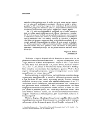 243




  sociedade civil organizada, capaz de mediar a relação entre o povo e o impera-
  dor; ou seja, supõe a idéia de representação. Alencar, ao contrário, ao des-
  qualificar a elite e apelar para o povo, como sustentáculo da nacionalidade,
  adota numa perspectiva autoritária: opõe-se à própria idéia de sociedade civil
  e defende a relação direta entre o poder imperial e a camada popular.
       Até 1870, o discurso legitimador da brasilidade era sobretudo romântico,
  tanto na política, quanto na literatura, onde Alencar reinava como o sintetiza-
  dor do modo de pensar de toda uma geração, fornecendo, com seus romances,
  os símbolos nacionais e uma fórmula de civilização brasileira, conciliadora do
  especificamente nacional e dos padrões europeus de civilização. A polêmica
  com Nabuco é um marco da quebra desse modelo literário-romântico de ex-
  pressão nacional. Nela manifesta-se a rejeição da nova geração ao indianis-
  mo. Nabuco expressa uma tendência emergente de tratar a questão da identidade
  nacional sob uma nova ótica, apontando assim um contexto de crise política,
  econômica e intelectual que exigia, por sua própria natureza, uma nova matriz
  discursiva.
                                                              Angela M. Alonso
                                                                  USP/CEBRAP

    Na França, o impacto da publicação de Scènes de Ia Nature ecoa em um
grupo aristocrata de estudantes brasileiros — Gonçalves de Magalhães, Porto
Alegre, Francisco de Salles Torres Homem e Pereira da Silva — que estando
na França desde 1833, publicam em 1836, Niterói Revista Brasiliense de Ciên-
cias, Letras e Artes, marco do nacionalismo literário. Gonçalves de Maga-
lhães formulava nesse momento duas significativas questões: "Pode o Brasil
inspirar a imaginação dos poetas e ter uma poesia própria ? Os seus indíge-
nas cultivaram por ventura a poesia?" 6.
    Lastimavelmente, o projeto literário nacionalista dos românticos jamais
se ocupou da segunda questão: as narrativas indígenas tiveram que aguardar
o final do século XX para receber a merecida atenção. De resto, os poetas
românticos revelaram pouca empatia pelas populações indígenas do século XIX.
Ao invés de inquerir os indígenas contemporâneos sobre estas e outras ques-
tões, preferiram buscar o verdadeiro, o puro e o legítimo no tupi e no tapuia
das páginas dos cronistas dos primeiros tempos coloniais, e chorar sua extin-
ção. Quanto à primeira questão, se a jovem nação brasileira poderia servir
como fonte de inspiração literária, esta foi uma das vertentes mais trabalha-
das pelos românticos da primeira geração, para o que tiveram, inclusive, pa-
trocínio imperial.
    O retorno do grupo liderado por Gonçalves de Magalhães à terra natal foi
marcado por uma sucessão de eventos que irão consolidar a nível institucio-
nal o projeto estético do grupo da revista Niterói. Reunidos em torno de D. Pe-

6. Magalhães, Gonçalves de — "Ensaio Sobre a História da Literatura do Brasil" (cf. A. Cândido — For-
mação da Literatura Brasileira, 2 vol., p. 13 Martins 1971).
 