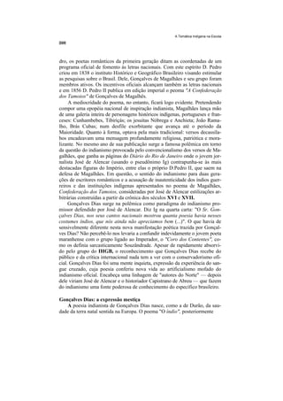 A Temática Indígena na Escola




dro, os poetas românticos da primeira geração ditam as coordenadas de um
programa oficial de fomento às letras nacionais. Com este espírito D. Pedro
criou em 1838 o instituto Histórico e Geográfico Brasileiro visando estimular
as pesquisas sobre o Brasil. Dele, Gonçalves de Magalhães e seu grupo foram
membros ativos. Os incentivos oficiais alcançam também as letras nacionais
e em 1856 D. Pedro II publica em edição imperial o peoma "A Confederação
dos Tamoios" de Gonçalves de Magalhês.
     A mediocridade do poema, no entanto, ficará logo evidente. Pretendendo
compor uma epopéia nacional de inspiração indianista, Magalhães lança mão
de uma galeria inteira de personagens históricos indígenas, portugueses e fran-
ceses: Cunhambebes, Tibiriçás; os jesuítas Nóbrega e Anchieta; João Rama-
lho, Brás Cubas; num desfile exorbitante que avança até o período da
Maioridade. Quanto à forma, optava pela mais tradicional: versos decassíla-
bos encadeavam uma mensagem profundamente religiosa, patriótica e mora-
lizante. No mesmo ano de sua publicação surge a famosa polêmica em torno
da questão do indianismo provocada pelo convencionalismo dos versos de Ma-
galhães, que ganha as páginas do Diário do Rio de Janeiro onde o jovem jor-
nalista José de Alencar (usando o pseudônimo Ig) contrapunha-se às mais
destacadas figuras do Império, entre elas o próprio D.Pedro II, que saem na
defesa de Magalhães. Em questão, o sentido do indianismo para duas gera-
ções de escritores românticos e a acusação de inautenticidade dos índios guer-
reiros e das instituições indígenas apresentados no poema de Magalhães,
Confederação dos Tamoios, consideradas por José de Alencar estilizações ar-
bitrárias construídas a partir da crônica dos séculos XVI e XVII.
     Gonçalves Dias surge na polêmica como paradigma do indianismo pro-
missor defendido por José de Alencar. Diz Ig na quarta carta: "O Sr. Gon-
çalves Dias, nos seus cantos nacionais mostrou quanta poesia havia nesses
costumes índios, que nós ainda não apreciamos bem (...)". O que havia de
sensivelmente diferente nesta nova manifestação poética trazida por Gonçal-
ves Dias? Não percebê-lo nos levaria a confundir indevidamente o jovem poeta
maranhense com o grupo ligado ao Imperador, o "Coro dos Contentes", co-
mo os definia sarcasticamente Souzândrade. Apesar de rapidamente absorvi-
do pelo grupo do IHGB, o reconhecimento que Gonçalves Dias recebe do
público e da crítica internacional nada tem a ver com o conservadorismo ofi-
cial. Gonçalves Dias foi uma mente inquieta, expressão da experiência do san-
gue cruzado, cuja poesia conferiu nova vida ao artificialismo mofado do
indianismo oficial. Encabeça uma linhagem de "autores do Norte" — depois
dele viriam José de Alencar e o historiador Capistrano de Abreu — que fazem
do indianismo uma fonte poderosa de conhecimento do específico brasileiro.

Gonçalves Dias: a expressão mestiça
   A poesia indianista de Gonçalves Dias nasce, como a de Durão, da sau-
dade da terra natal sentida na Europa. O poema "O índio", posteriormente
 