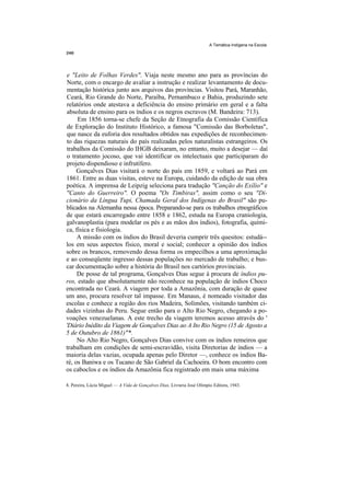 A Temática Indígena na Escola




e "Leito de Folhas Verdes". Viaja neste mesmo ano para as províncias do
Norte, com o encargo de avaliar a instrução e realizar levantamento de docu-
mentação histórica junto aos arquivos das províncias. Visitou Pará, Maranhão,
Ceará, Rio Grande do Norte, Paraíba, Pernambuco e Bahia, produzindo sete
relatórios onde atestava a deficiência do ensino primário em geral e a falta
absoluta de ensino para os índios e os negros escravos (M. Bandeira: 713).
     Em 1856 torna-se chefe da Seção de Etnografia da Comissão Científica
de Exploração do Instituto Histórico, a famosa "Comissão das Borboletas",
que nasce da euforia dos resultados obtidos nas expedições de reconhecimen-
to das riquezas naturais do país realizadas pelos naturalistas estrangeiros. Os
trabalhos da Comissão do IHGB deixaram, no entanto, muito a desejar — daí
o tratamento jocoso, que vai identificar os intelectuais que participaram do
projeto dispendioso e infrutífero.
     Gonçalves Dias visitará o norte do país em 1859, e voltará ao Pará em
1861. Entre as duas visitas, esteve na Europa, cuidando da edição de sua obra
poética. A imprensa de Leipzig seleciona para tradução "Canção do Exílio" e
"Canto do Guerreiro". O poema "Os Timbiras", assim como o seu "Di-
cionário da Língua Tupi, Chamada Geral dos Indígenas do Brasil" são pu-
blicados na Alemanha nessa época. Preparando-se para os trabalhos etnográficos
de que estará encarregado entre 1858 e 1862, estuda na Europa craniologia,
galvanoplastia (para modelar os pés e as mãos dos índios), fotografia, quími-
ca, física e fisiologia.
     A missão com os índios do Brasil deveria cumprir três quesitos: estudá--
los em seus aspectos físico, moral e social; conhecer a opinião dos índios
sobre os brancos, removendo dessa forma os empecilhos a uma aproximação
e ao conseqüente ingresso dessas populações no mercado de trabalho; e bus-
car documentação sobre a história do Brasil nos cartórios provinciais.
     De posse de tal programa, Gonçalves Dias segue à procura de índios pu-
ros, estado que absolutamente não reconhece na população de índios Choco
encontrada no Ceará. A viagem por toda a Amazônia, com duração de quase
um ano, procura resolver tal impasse. Em Manaus, é nomeado visitador das
escolas e conhece a região dos rios Madeira, Solimões, visitando também ci-
dades vizinhas do Peru. Segue então para o Alto Rio Negro, chegando a po-
voações venezuelanas. A este trecho da viagem teremos acesso através do '
'Diário Inédito da Viagem de Gonçalves Dias ao A Ito Rio Negro (15 de Agosto a
5 de Outubro de 1861)"*.
     No Alto Rio Negro, Gonçalves Dias convive com os índios remeiros que
trabalham em condições de semi-escravidão, visita Diretorias de índios — a
maioria delas vazias, ocupada apenas pelo Diretor —, conhece os índios Ba-
ré, os Baniwa e os Tucano de São Gabriel da Cachoeira. O bom encontro com
os caboclos e os índios da Amazônia fica registrado em mais uma máxima

8. Pereira, Lúcia Miguel — A Vida de Gonçalves Dias, Livraria José Olímpio Editora, 1943.
 