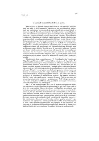 Filhos do norte




                   O nacionalismo romântico de José de Alencar

          Que as letras no Segundo Império imbricavam-se com a política éfato que
    salta aos olhos. O próprio monarca fomentava, e não raro financiava, intelec-
    tuais que trabalhavam na construção de uma autoreflexão nacional. Desde o
    início do Segundo Reinado, este incentivo do poder central à consolidação de
    uma elite intelectual se manifestava, fosse no subsídio direto à publicação de
    obras ou a viagens de estudo, fosse na alocação dos expoentes em organismos
    criados com a finalidade de estudar e, em certo sentido, definir o Brasil - como
    o Instituto Histórico e Geográfico Brasileiro (1838) e a revista Niterói (1836).
    Este grupo, formado por poetas, pintores e escritores que eram também políti-
    cos, que ganhava o porte de definidor do país, era chefiado por Gonçalves de
    Magalhães, e recebia forte influxo do classicismo, mas já comportava tintas
    românticas. O meio tom prevalecente leva à formulação de um programa para
    as letras nacionais: definir o Brasil a partir de suas raízes indígenas. O intuito
    era lançar o índio como símbolo nacional, não a partir dos povos indígenas
    nacionais, mas por recurso à uma esteriotipação: entravam em cena, então,
    os nossos nobres antepassados indígenas como se fossem gregos estilizados e
    transpostos para o mundo tropical no momento de contato com o bom colo-
    nizador.
         Manifestação deste encaminhamento é A Confederação dos Tamoios, de
    Magalhães, publicada em 1856 com subsídio e entusiasmo do Imperador. No
    poema, expressava-se o país, pela conciliação da influência européia às raízes
    genuinamente nacionais. Conciliação exatamente era a palavra-chave que de-
    signou o período, no qual se consolidava a unidade política e territorial do país
    em torno de um rei brasileiro e que foi dar na placidez do arranjo político que
    alternava liberais e conservadores na chefia dos gabinetes ministeriais e, na
    prática, no comando do país. No campo intelectual, manifestava-se na adoção
    do ecletismo francês, divulgado por Monte Alverne - que, aliás, será um dos
    defensores de Magalhães na polêmica com Alencar -, que permitia abrigar fi-
    losofias rivais, precavendo assim eventuais dissemos. Trata-se, portanto, de
    um período de acordos, meio tons e apaziguamento. Toda esta grande calma-
    ria, porém, será efêmera. O Brasil tinha de redefinir sua relação com o mundo
    civilizado e reformular sua autoimagem.
         Em 1856, sob um pseudônimo (Ig.), José de Alencar estréia na cena públi-
    ca, atacando o livro de Magalhães de miopia face ao país real. Numa espécie
    de crítica programática, Alencar identificava em Magalhães a realização mais
    acabada do que a literatura nacional não devia ser por basear-se numa ideali-
    zação do país que desandou em indianismo sem correspondência com a reali-
    dade nacional. O jovem Alencar anunciava o seu desejo de produzir um novo
    padrão de literatura nacional, a partir de uma nova concepção de brasilidade.
    Recusava o modelo de tonalidades ainda classicistas de Magalhães, que proce-
    dia a aclimatação das musas européias para contar a epopéia nacional e cujo
    indianismo não expressava a autenticidade brasileira. Mas Alencar não negava
    o índio como elemento preponderante na formação da nacionalidade. Ao
    contrário, a verdadeira literatura brasileira deveria pautar-se na origem, tra-
    dição e história dos povos indígenas formadores da própria nação, conside-
 