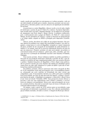 A Temática Indígena na Escola




rando o modo pelo qual tudo isso miscigenou-se à cultura européia, e não em
um índio forjado em molde greco-romano. Anunciava, portanto, um novo pro-
grama para a literatura pátria e um novo discurso de legimitação da identida-
de nacional.
     Ao posicionar-se contra Magalhães, Alencar recebe a ira de toda a legião
de intelectuais e poetas de que D. Pedro II se rodeava. O próprio Imperador,
num arroubo único em todo o Segundo Reinado, sai em defesa de seu protegi-
do, juntamente com Porto Alegre e Monte Alverne. A polêmica evidenciava,
pois, o imbricamento entre o grupo da Niterói e D. Pedro II - como acusava
Omega, um dos apoiadores de Alencar: o grupo se basearia na autopromoção
e no elogio mútuo, alojado no IHGB e protegido pelo Imperador (Castello,
1953)'.
     Alencar, porém, descobrira ali o filão de sua própria literatura. Sua pos-
tura ofensiva na polêmica iria conferir-lhe notoriedade levando-o, nos anos se-
guintes, a tomar para si o cetro de Magalhães, tornando-se o maior romancista
da época, produtor de um concepção de nacionalidade de cunho fortemente ro-
mântico e, no entanto, mais fiel ao processo deformação histórica do país do
que seu antecessor. Pioneiro, portanto, de uma nova atitude, seu projeto se
concretizaria numa série de romances - gênero que, aliás, consolida - que visa-
vam descrever a formação da identidade nacional como Iracema, O Guarani,
Ubirajara.
     Neste mesmo período, Alencar debutava também na política partidária e
boa parte de sua produção intelectual é dedicada a questões do dia; o que de-
monstra a existência de uma complementariedade entre seus projetos literário
e político. Também Gonçalves de Magalhães e Porto Alegre eram políticos,
daí ser possível concluir que essas disputas não tinham por finalidade apenas
causar furor na roda culta; disputava-se o poder de definir o país não só inte-
lectual mas também politicamente.
     Na polêmica, portanto, Alencar expressava uma outra concepção do Bra-
sil. O seu romantismo trazia uma preocupação com a verossimilhança históri-
ca, alcançando um certo realismo na formulação dos tipos sociais que
compunham o país. O nacionalismo literário era o filtro pelo qual a realidade
local seria tomada, por meio de uma descrição dos lugares, costumes e da pró-
pria história da nação. A finalidade era pesquisar e redescobrir o Brasil, havia
aí um "senso de missão "(Cândido, I959)2. Esta perspectiva levará Alencar a
perceber o país nas suas segmentações rural, urbana e primitiva, e escrever
séries de romances correspondentes. Havia, pois, uma preocupação em recon-
tar a própria história, buscando no passado traços de nossa civilização, daí a
coloração diferenciada de seu indianismo.
     No entanto, o país, a partir de 1870, entrava outra vez em ebulição e uma
nova geração de intelectuais ia ganhando a cena. Era o fim das unanimidades,
que já vinham avariadas, em todos os setores. A imagem do Brasil que Alencar


1. CASTELLO. J. A. (org.) - A Polêmica Sobre a Confederação dos Tamoios (1856). São Paulo,
FFLCH, 1953.

2. CÂNDIDO, A. -A Formação da Literatura Brasileira. São Paulo, Livraria Martins Editora, 1959.
 