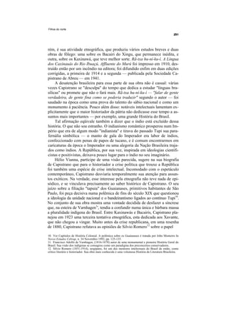 Filhos do norte




rém, é sua atividade etnográfica, que produziu vários estudos breves e duas
obras de fôlego: uma sobre os Bacairi do Xingu, que permanece inédita, e
outra, sobre os Kaxinawá, que teve melhor sorte. Rã-txa hu-ní-ku-í. A Língua
dos Caxinauás do Rio Ibuaçú, Affluente do Murú foi impresso em 1910, des-
truído então por um incêndio na editora; foi difundido enfim em duas edições
corrigidas, a primeira de 1914 e a segunda — publicada pela Sociedade Ca-
pistrano de Abreu — em 1941.
     A desatenção brasileira para essa parte de sua obra não é casual: várias
vezes Capistrano se "desculpa" do tempo que dedica a estudar "línguas bra-
sílicas" ou promete que não o fará mais. Rã-txa hu-ní-ku-í — ''falar de gente
verdadeira, de gente fina como se poderia traduzir" segundo o autor — foi
saudado na época como uma prova do talento do sábio nacional e como um
monumento à paciência. Pouco além disso: notáveis intelectuais lamentam ex-
plicitamente que o maior historiador da pátria não dedicasse esse tempo a as-
suntos mais importantes — por exemplo, uma grande História do Brasil.
     Tal afirmação eqüivale também a dizer que o índio está excluído dessa
história. O que não soa estranho. O indianismo romântico prosperou num Im-
pério que era de algum modo "indianista" e tirava do passado Tupi sua para-
fernália simbólica — o manto de gala do Imperador era labor de índios,
confeccionado com penas de papos de tucano, e é comum encontrarmos em
caricaturas da época o Imperador ou uma alegoria da Nação Brasileira traja-
dos como índios. A República, por sua vez, inspirada em ideologias cientifi-
cistas e positivistas, deixava pouco lugar para o índio no seu imaginário.
     Hélio Vianna, partícipe de uma visão parecida, sugere na sua biografia
de Capistrano que para o historiador a crise política que trouxe a República
foi também uma espécie de crise intelectual. Incomodado com o espetáculo
contemporâneo, Capistrano desviaria temporalmente sua atenção para assun-
tos exóticos. Na verdade, esse interesse pela etnografia não teve nada de epi-
sódico, e se vinculava precisamente ao saber histórico de Capistrano. O seu
juízo sobre a filiação "tapuia" dos Guaianases, primitivos habitantes de São
Paulo, foi peça decisiva numa polêmica de fins do século XIX que questionou
a ideologia da unidade nacional e o bandeirantismo ligados ao contínuo Tupi10.
No conjunto de sua obra mostra uma vontade decidida de desfazer a síncrese
que, na esteira de Varnhagen1', tendia a confundir numa única e bárbara massa
a pluralidade indígena do Brasil. Entre Kaxinawás e Bacairis, Capistrano pla-
nejou em 1923 uma terceira tentativa etnográfica, esta dedicada aos Xavante,
que não chegou a vingar. Muito antes da crise republicana, em uma resenha
de 1880, Capistrano refutava as opiniões de Silvio Romero12 sobre o papel

10. Ver Capítulos de História Colonial. A polêmica sobre os Guaianases é tratada por John Monteiro In
Novos Estudos Cebrap, n. 34 Novembro 1992, pp. 125-135.
11. Francisco Adolfo de Varnhagen, (1816-1878) autor de uma monumental e pioneira História Geral do
Brasil. Sua visão dos indígenas se consagrou como um paradigma dos preconceitos conservadores.
12. Sílvio Romero (1851-1914), sergipano, foi um dos mentores intelectuais do Brasil de então, como
crítico literário e historiador. Sua obra mais conhecida é uma volumosa História da Literatura Brasileira.
 