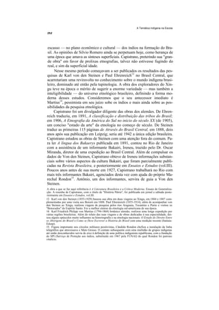 A Temática Indígena na Escola




escasso — no plano econômico e cultural — dos índios na formação do Bra-
sil. As opiniões de Silvio Romero ainda se perpetuam hoje, como herança de
uma época que amava as sínteses superficiais. Capistrano, preterindo sua "gran-
de obra" em favor de prolixas etnografias, talvez não estivesse fugindo do
real, e sim da superficial idade.
     Nesse mesmo período começavam a ser publicados os resultados das pes-
quisas de Karl von den Steinen e Paul Ehrenreich13 no Brasil Central, que
acarretariam uma reviravolta no conhecimento sobre o mundo indígena brasi-
leiro, dominado até então pela tupinologia. A obra dos exploradores do Xin-
gu teve na época o mérito de sugerir a enorme variedade — mas também a
inteligibilidade — do universo etnológico brasileiro, definindo a forma mo-
derna desses estudos. Consideremos que o seu antecessor imediato é
Martius14, pessimista em seu juízo sobe os índios e mais ainda sobre as pos-
sibilidades da pesquisa etnológica.
     Capistrano foi um divulgador diligente das obras dos alemães. De Ehren-
reich traduziu, em 1891, A classificação e distribuição das tribos do Brasil;
em 1906, A Etnografia da América do Sul no início do século XX (de 1905),
um conciso "estado da arte" da etnologia no começo de século. De Steinen
traduz as primeiras 115 páginas de Através do Brasil Central, em 1888, dois
anos após sua publicação em Leipzig; seria até 1942 a única edição brasileira.
Capistrano estudou as obras de Steinen com uma atenção fora do comum. Pa-
ra ler A língua dos Bakaerys publicada em 1891, contou no Rio de Janeiro
com a assistência de um informante Bakairi, Ireneu, trazido pelo Dr. Oscar
Miranda, diretor de uma expedição ao Brasil Central. Além de compulsar os
dados de Von den Steinen, Capistrano obteve de Ireneu informações substan-
ciais sobre vários aspectos da cultura Bakairi, que foram parcialmente publi-
cadas na Revista Brasileira, e posteriormente em Ensaios e Estudos (vol.III).
Poucos anos antes de sua morte em 1927, Capistrano trabalhará no Rio com
mais três informantes Bakairi, agenciados desta vez com ajuda do próprio Ma-
rechal Rondon15. Antônio, um dos informantes, servira de guia a Von den
Steinen.
 A obra a que se faz aqui referência é A Literatura Brasileira e a Crítica Moderna. Ensaio de Generaliza-
 ção. A resenha de Capistrano, com o título de "História Pátria", foi publicada em jornal e editada poste-
 riormente em Ensaios e Estudos, vol.III.
13. Karl von den Steinen (1855-1929) baseou sua obra em duas viagens ao Xingu, em 1884 e 1887 com-
plementadas por uma visita aos Bororó em 1888. Paul Ehrenreich (1855-1914), além de acompanhar von
den Steinen ao Xingu, realizou viagens de pesquisa pelos rios Araguaia, Tocantins e Purús e visitou os
"Botocudos" do Espírito Santo. Fez a melhor síntese da etnologia sul-americana de sua época.
14. Karl Friedrich Philipp von Martius (1794-1868) botânico alemão, realizou uma longa expedição por
várias regiões brasileiras. Além do relato das suas viagens e de obras dedicadas à sua especialidade, dei-
xou alguns opúsculos muito influentes na historiografia e na etnologia nacionais: O Estado do Direito Entre
os Aborigens do Brasil e Como se Deve Escrever a História do Brasil com uma reedição recente (Itatiaia-
Edusp).
15. Figura importante nos círculos militares positivistas, Cândido Rondon chefiou a instalação da linha
telegráfica que atravessava o Mato Grosso. O contato subsequente com uma multidão de grupos indígenas
até então desconhecidos serviu de eixo à definição de uma política indigenista republicana, com a fundação
do SPI (Serviço de Proteção aos índios, substituído em 1967 pela FUNAI) do qual Rondon foi patrono
vitalício.
 