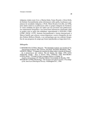 Educapao e diversidade




indigenas citados neste livro; a Marina Kahn, Fanny Ricardo e Alicia Rolla,
do Instituto Socioambiental, pelas informacoes sobre grafia, localizacao e po-
pulacao de sociedades indigenas; a Profa. Maria Rosario Carvalho, da UFBa,
pelos dados relativos as publicacoes sobre os grupos indigenas do Nordeste;
as varias entidades de apoio aos indios que nos enviaram suas publicacoes,
nos emprestaram fotografias e nos forneceram informacoes atualizadas sobre
os grupos com os quais elas trabalham, especialmente a ANAI-BA, CIMI,
GTME, INESC, CCPY, Instituto Socioambiental e Anistia Internacional; a
Marcos Santilli, que colocou a nossa disposicao o acervo fotografico do me-
dico Rubens Belluzzo Brando, e aos antropologos que nos cederam fotogra-
fias de suas pesquisas de campo que foram reproduzidas ao longo deste livro.


Bibliografia:
CARNEIRO DA CUNHA, Manuela - "Da identidade residual, mas irredutivel" In
  Antropologia do Brasil. Mito, historia, etnicidade. Sao Paulo, Brasiliense, 1986.
GEERTZ, Clifford - "O impacto do conceito de cultura sobre o conceito de homem"
  In A interpretacao das culturas. Rio de Janeiro, Ed. Zahar, 1978. LEVI-
STRAUSS, Claude - Race et historic Paris, UNESCO, 1950. MAYBURY-
LEWIS, David - "Vivendo Leviata: os grupos étnicos e o Estado" In
  Anudrio Antropologico/83. Brasilia, Editora Universidade de Brasilia, 1985.
MAYBURY-LEWIS, David (org.) - The Prospects for plural societies. Procedings
  of the American Ethnological Society. Washington D.C., 1984.
 
