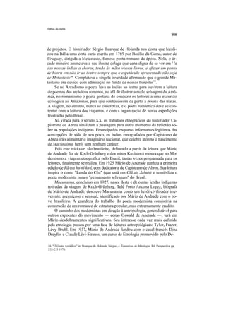 Filhos do norte




de projetos. O historiador Sérgio Buarque de Holanda nos conta que locali-
zou na Itália uma certa carta escrita em 1769 por Basílio da Gama, autor de
Uruguay, dirigida a Metastasio, famoso poeta romano da época. Nela, o ár-
cade mineiro anunciava a seu ilustre colega que cena digna de se ver era ' 'a
das nossas índias a chorar, tendo às mãos vossos livros, e afazer um ponto
de honra em não ir ao teatro sempre que o espetáculo apresentado não seja
de Metastasio'". Completava a singela inverdade afirmando que o grande Me-
tastasio era ouvido com admiração no fundo de nossas florestas16.
      Se no Arcadismo o poeta leva as índias ao teatro para ouvirem a leitura
de poemas dos arcádicos romanos, no afã de ilustrar a razão selvagem da Amé-
rica, no romantismo o poeta gostaria de conduzir os leitores a uma excursão
ecológica ao Amazonas, para que conhecessem de perto a poesia das matas.
A viagem, no entanto, nunca se concretiza, e o poeta romântico deve se con-
tentar com a leitura dos viajantes, e com a organização de novas expedições
frustradas pelo Brasil.
      Na virada para o século XX, os trabalhos etnográficos do historiador Ca-
 pistrano de Abreu sinalizam a passagem para outro momento da reflexão so-
 bre as populações indígenas. Emancipados enquanto informantes legítimos das
 concepções de vida de seu povo, os índios etnografados por Capistrano de
 Abreu irão alimentar o imaginário nacional, que celebra atônito o nascimento
 de Macunaima, herói sem nenhum caráter.
      Pois este trickster, tão brasileiro, delineado a partir da leitura que Mário
 de Andrade faz de Koch-Grünberg e dos mitos Kaxinawá mostra que no Mo-
 dernismo a viagem etnográfica pelo Brasil, tantas vezes programada para os
 leitores, finalmente se realiza. Em 1925 Mário de Andrade ganhou a primeira
 edição de Rã-txa hu-ní-ku-í, com dedicatória de Capistrano de Abreu. Sua leitura
 inspira o conto "Lenda do Céu" (que está em Clã do Jabuti) e sensibiliza o
 poeta modernista para o "pensamento selvagem" do Brasil.
      Macunaima, concluído em 1927, nasce desta e de outras lendas indígenas
 retiradas da viagem de Koch-Grünberg. Telê Porto Ancona Lopez, biógrafa
 de Mário de Andrade, descreve Macunaima como um herói civilizador irre-
 verente, preguiçoso e sensual, identificado por Mário de Andrade com o po-
 vo brasileiro. A grandeza do trabalho do poeta modernista consistiria na
 construção de um romance de estrutura popular, mas extremamente erudito.
      O caminho dos modernistas em direção à antropologia, generalizável para
 outros expoentes do movimento — como Oswald de Andrade —, terá em
 Mário desdobramentos significativos. Seu interesse cada vez mais definido
 pela etnologia passou por uma fase de leituras antropológicas: Tylor, Frazer,
 Lévy-Bruhl. Em 1937, Mário de Andrade fundou com o casal francês Dina
 Dreyfus e Claude Lévi-Strauss, um curso de Etnologia promovido pelo De-

16. "O Gosto Arcádico" in: Buarque de Holanda, Sérgio — Tentativas de Mitologia. Ed. Perspectiva pp.
252-253 1979.
 