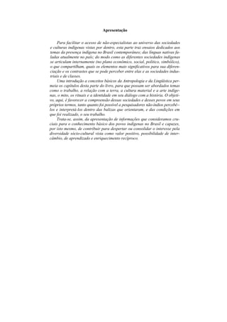 Apresentação

     Para facilitar o acesso de não-especialistas ao universo das sociedades
e culturas indígenas vistas por dentro, esta parte traz ensaios dedicados aos
temas da presença indígena no Brasil contemporâneo; das línguas nativas fa-
ladas atualmente no país; do modo como as diferentes sociedades indígenas
se articulam internamente (no plano econômico, social, político, simbólico),
o que compartilham, quais os elementos mais significativos para sua diferen-
ciação e os contrastes que se pode perceber entre elas e as sociedades indus-
triais e de classes.
     Uma introdução a conceitos básicos da Antropologia e da Lingüística per-
meia os capítulos desta parte do livro, para que possam ser abordados temas
como o trabalho, a relação com a terra, a cultura material e a arte indíge-
nas, o mito, os rituais e a identidade em seu diálogo com a história. O objeti-
vo, aqui, é favorecer a compreensão dessas sociedades e desses povos em seus
próprios termos, tanto quanto foi possível a pesquisadores não-índios percebê--
los e interpretá-los dentro das balizas que orientaram, e das condições em
que foi realizado, o seu trabalho.
    Trata-se, assim, da apresentação de informações que consideramos cru-
ciais para o conhecimento básico dos povos indígenas no Brasil e capazes,
por isto mesmo, de contribuir para despertar ou consolidar o interesse pela
diversidade sócio-cultural vista como valor positivo, possibilidade de inter-
câmbio, de aprendizado e enriquecimento recíproco.
 