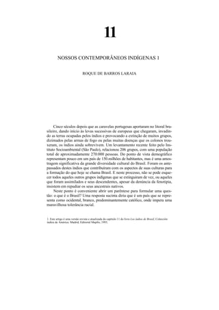 11
         NOSSOS CONTEMPORÂNEOS INDÍGENAS 1

                              ROQUE DE BARROS LARAIA




     Cinco séculos depois que as caravelas portugesas aportaram no litoral bra-
sileiro, dando início às levas sucessivas de europeus que chegaram, invadin-
do as terras ocupadas pelos índios e provocando a extinção de muitos grupos,
dizimados pelas armas de fogo ou pelas muitas doenças que os colonos trou-
xeram, os índios ainda sobrevivem. Um levantamento recente feito pelo Ins-
tituto Socioambiental (São Paulo), relacionou 206 grupos, com uma população
total de aproximadamente 270.000 pessoas. Do ponto de vista demográfico
representam pouco em um país de 150.milhões de habitantes, mas é uma amos-
tragem significativa da grande diversidade cultural do Brasil. Foram os ante-
passados destes índios que contribuíram com os aspectos de suas culturas para
a formação do que hoje se chama Brasil. E neste processo, não se pode esque-
cer todos aqueles outros grupos indígenas que se extinguiram de vez, ou aqueles
que foram assimilados e seus descendentes, apesar da denúncia da fenotipia,
insistem em repudiar os seus ancestrais nativos.
     Neste ponto é conveniente abrir um parêntese para formular uma ques-
tão: o que é o Brasil? Uma resposta sucinta diria que é um país que se repre-
senta como ocidental, branco, predominantemente católico, onde impera uma
maravilhosa tolerância racial.


1. Este artigo é uma versão revista e atualizada do capítulo 11 do livro Los índios de Brasil, Colección
índios de América. Madrid, Editorial Mapfre, 1993.
 