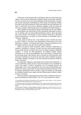 A Temática Indígena na Escola




     Todos estes mitos desmoronam-se facilmente, após uma observação mais
objetiva. Não é um país tipicamente ocidental, apesar de uma parte significa-
tiva de sua cultura ter as suas raízes plantadas na península ibérica. Isto por-
que ocorreu uma grande contribuição da cultura negra, em função dos milhões
de escravos que foram trazidos da África, proveniente das mais diferentes cul-
turas. E, além disto, houve toda a influência indígena, sendo que muitos de
seus traços culturais estão hoje presentes no quotidiano de muitos brasileiros.
     Não é também um país branco, porque uma grande parte de seus habitan-
tes são portadores de características físicas tipicamente ameríndias ou africa-
nas. E, também, não é um país predominantemente católico, apesar dos dados
dos censos oficiais2. Isto porque aos ritos de Roma somam-se os diferentes
cultos afro-brasileiros, nos quais os orixás africanos se confundem com os
"caboclos" indígenas.
     Resta, então, um último mito: o da tolerância racial. A história do conta-
to entre os índios e os brancos, que apresentamos sucintamente neste texto,
demonstra o contrário. As relações entre negros e brancos constituem um ou-
tro capítulo tenebroso, mas que não faz parte deste trabalho.
     Enfim, um país de muitos contrastes, onde se chocam o tradicional e o
moderno, a opulência e a miséria. Um país com uma vasta extensão geográfi-
ca que, ainda, permite a existência de cerca de 54 grupos indígenas totalmente
isolados3. A menos de 200 quilômetros da moderna Capital federal,
encontram-se as rotas de perambulações dos Avá-Canoeiro, remanescentes
de um grande grupo Tupi Guarani, que se esfacelou no século passado, após
uma tenaz resistência aos invasores de suas terras. Hoje, divididos em peque-
nos bandos nômades escondem-se nas terras bastante povoadas do Estado de
Goiás e Tocantins.
     Os 206 grupos indígenas, relacionados pelo Instituto Socioambiental, vi-
vem nas diferentes regiões do país. O grau de interação com a sociedade na-
cional varia desde o relativo isolamento até um avançado processo de
urbanização. Neste ensaio, pretendemos dar uma visão da distribuição geo-
gráfica dos mesmos, procurando de uma maneira panorâmica fornecer ao lei-
tor algumas informações sobre os modos e graus de inserção de cada grupo
na sociedade brasileira mais ampla, além das diferenciações culturais existen-
tes entre os mesmos.
     Para uma melhor compreensão por parte do leitor, utilizaremos das cate-
gorias formuladas por Darcy Ribeiro4, em 1957, que classificam os índios,
2. Os seguidores das religiões afro-brasileiras, como os membros de outras religiões - como os espiritas -
costumam se declararem católicos, por ocasiões dos censos.
3. Conforme estimativa do Instituto Socioambiental (Cf. Cap. 1 deste volume), ainda existem na Amazô-
nia cerca de 54 grupos desconhecidos. Estas informações são obtidas através dos grupos indígenas já con-
tatados.
4. Darcy Ribeiro, "Culturas e Línguas Indígenas do Brasil" In Educação e Ciências Sociais, vol. 2, n. 6,
Rio de Janeiro, 1957. Publicado também In Janice Hopper, lndians ofBrazil in the Twentieth Cen-tury.
Washington, Institute for Cross-Cultural Research, 1967.
 