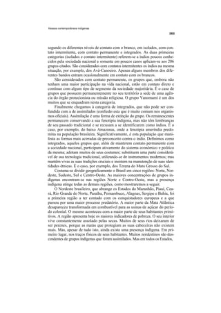 Nossos contemporâneos indígenas




segundo os diferentes níveis de contato com o branco, em isolados, com con-
tato intermitente, com contato permanente e integrados. As duas primeiras
categorias (isolados e contato intermitente) referem-se a índios poucos conhe-
cidos pela sociedade nacional e somente em poucos casos aplicam-se aos 206
grupos citados. São considerados com contatos intermitentes os índios na mesma
situação, por exemplo, dos Avá-Canoeiro. Apenas alguns membros dos dife-
rentes bandos entram ocasionalmente em contato com os brancos.
     São considerados com contato permanente, os grupos que, embora não
tenham uma maior participação na vida nacional, estão em contato direto e
contínuo com algum tipo de segmento da sociedade majoritária. É o caso de
grupos que possuem permanentemente no seu território a sede de uma agên-
cia do órgão protecionista ou missão religiosa. O grupo Yanomami é um dos
muitos que se enquadram nesta categoria.
     Finalmente chegamos à categoria de integrados, que não pode ser con-
fundida com a de assimilados (confusão esta que é muito comum nos organis-
mos oficiais). Assimilação é uma forma de extinção do grupo. Os remanescentes
permanecem conservando a sua fenotipia indígena, mas não têm lembranças
de seu passado tradicional e se recusam a se identificarem como índios. É o
caso, por exemplo, do baixo Amazonas, onde a fenotipia ameríndia predo-
mina na população brasileira. Significativamente, é esta população que mani-
festa as formas mais acirradas de preconceito contra o índio. Definimos como
integrados, aqueles grupos que, além de manterem contato permanente com
a sociedade nacional, participam ativamente do sistema econômico e político
da mesma; adotam muitos de seus costumes; substituem uma parte considerá-
vel de sua tecnologia tradicional, utilizando-se de instrumentos modernos; mas
mantêm vivas as suas tradições cruciais e insistem na manutenção de suas iden-
tidades étnicas. É o caso, por exemplo, dos Terena do Mato Grosso do Sul.
     Costuma-se dividir geograficamente o Brasil em cinco regiões: Norte, Nor-
deste, Sudeste, Sul e Centro-Oeste. As maiores concentrações de grupos in-
dígenas encontram-se nas regiões Norte e Centro-Oeste, mas a presença
indígena atinge todas as demais regiões, como mostraremos a seguir.
     O Nordeste brasileiro, que abrange os Estados do Maranhão, Piauí, Cea-
rá, Rio Grande do Norte, Paraíba, Pernambuco, Alagoas, Sergipe e Bahia, foi
a primeira região a ter contado com os conquistadores europeus e a que
passou por uma maior processo predatório. A maior parte da Mata Atlântica
desapareceu transformada em combustível para as usinas de açúcar do perío-
do colonial. O mesmo aconteceu com a maior parte de seus habitantes primi-
tivos. A região apresenta hoje os maiores indicadores de pobreza. O seu interior
vive constantemente assolado pelas secas. Muitos de seus rios deixaram de
ser perenes, porque as matas que protegiam as suas cabeceiras não existem
mais. Mas, apesar de tudo isto, ainda existe uma presença indígena. Em pri-
meiro lugar, nos traços físicos de seus habitantes. Muitos nordestinos são des-
cendentes de grupos indígenas que foram assimilados. Mas em todos os Estados,
 