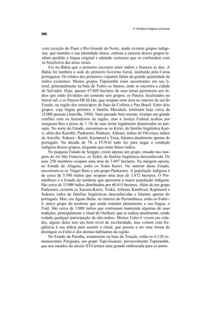 A Temática Indígena na Escola




 com exceção do Piauí e Rio Grande do Norte, ainda existem grupos indíge-
 nas, que mantêm a sua identidade étnica, embora a maioria desses grupos te-
 nham perdido a língua original e adotado costumes que os confundem com
 os brasileiros das áreas rurais.
     Foi na Bahia que o primeiro encontro entre índios e brancos se deu. A
Bahia foi também a sede do primeiro Governo Geral, instituído pela Coroa
portuguesa. Os relatos dos primeiros viajantes falam da grande quantidade de
índios existentes. Muitos grupos Tupinambá eram encontrados em seu li-
toral, principalmente na baía de Todos os Santos, onde se encontra a cidade
de Salvador. Hoje, apenas 97.869 hectares de suas terras pertencem aos ín-
dios que estão divididos em somente seis grupos: os Pataxó, localizados no
litoral sul; e os Pataxó-Hã hã hãe, que ocupam uma área no interior do sul do
Estado, na região dos municípios de Itaju da Colônia e Pau Brasil. Estes dois
grupos, cuja língua pertence à família Maxakali, totalizam hoje cerca de
12.000 pessoas (Anaí-Ba, 1994). Num passado bem recente, tiveram um grande
conflito com os fazendeiros da região, mas a Justiça Federal acabou por
assegurar-lhes a posse de 1 /36 de suas terras legalmente demarcadas no pas-
sado. No norte do Estado, encontram-se os Kiriri, da família lingüística Kari-
ri, além dos Kaimbé, Pankararé, Pankaru, Atikum, índios de Olivença, índios
de Aricobé, Xukuru - Kariri, Kantaruré e Tuxá, falantes atualmente apenas do
português. Na década de 70, a FUNAI tudo fez para negar a condição
indígena desses grupos, alegando que eram falsos índios.
     No pequeno Estado de Sergipe, existe apenas um grupo, situado nas mar-
gens do rio São Francisco, os Xokó, de família lingüística desconhecida. Os
seus 250 membros ocupam uma área de 3.697 hectares. Na margem oposta,
no Estado de Alagoas, estão os Xokó Kariri. No interior deste Estado,
encontram-se os Tingui Boto e um grupo Pankararu. A população indígena é
de cerca de 5.500 índios que ocupam uma área de 3.872 hectares. O Per-
nambuco é o Estado do nordeste que apresenta a maior população indígena.
São cerca de 15.000 índios distribuídos por 60.415 hectares. Além de um grupo
Pankararu, existem os Xucuru-Kariri, Truká, Atikum, Kambiwá, Kapinawã e
Xukuru, todos de famílias lingüísticas desconhecidas e falantes apenas do
português. Mas, em Águas Belas, no interior do Pernambuco, estão os Fulni--
ô, único grupo do nordeste que ainda mantém plenamente a sua língua, o
Yatê. São cerca de 3.000 índios que continuam mantendo algumas de suas
tradições, principalmente o ritual do Ourikuri, que se realiza anualmente, sendo
vedada qualquer participação de não-índios. Muitos Fulni-ô vivem em cida-
des, alguns deles tem um bom nível de escolaridade, mas voltam com fre-
qüência à sua aldeia para assistir o ritual, que passou a ser uma forma de
distinguir os Fulni-ô dos demais habitantes da região.
     No Estado da Paraíba, exatamente na baía da Traição, estão os 6.120 re-
manescentes Potiguara, um grupo Tupi-Guarani, provavelmente Tupinambá,
que nos meados do século XVI armou uma grande emboscada para os portu-
 