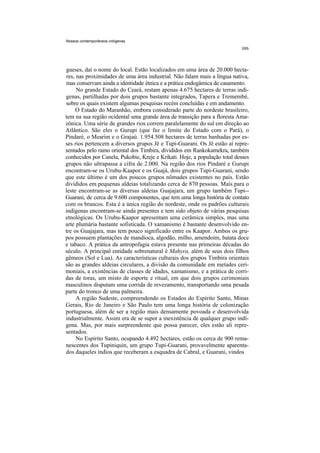 Nossos contemporâneos indígenas




gueses, daí o nome do local. Estão localizados em uma área de 20.000 hecta-
res, nas proximidades de uma área industrial. Não falam mais a língua nativa,
mas conservam ainda a identidade étnica e a prática endogâmica de casamento.
     No grande Estado do Ceará, restam apenas 4.675 hectares de terras indí-
genas, partilhadas por dois grupos bastante integrados, Tapera e Tremembé,
sobre os quais existem algumas pesquisas recém concluídas e em andamento.
     O Estado do Maranhão, embora considerado parte do nordeste brasileiro,
tem na sua região ocidental uma grande área de transição para a floresta Ama-
zônica. Uma série de grandes rios correm paralelamente do sul em direção ao
Atlântico. São eles o Gurupi (que faz o limite do Estado com o Pará), o
Pindaré, o Mearim e o Grajaú. 1.954.508 hectares de terras banhadas por es-
ses rios pertencem a diversos grupos Jê e Tupi-Guarani. Os Jê estão aí repre-
sentados pelo ramo oriental dos Timbira, divididos em Rankokamekra, também
conhecidos por Canela, Pukobie, Kreje e Krikati. Hoje, a população total desses
grupos não ultrapassa a cifra de 2.000. Na região dos rios Pindaré e Gurupi
encontram-se os Urubu-Kaapor e os Guajá, dois grupos Tupi-Guarani, sendo
que este último é um dos poucos grupos nômades existentes no país. Estão
divididos em pequenas aldeias totalizando cerca de 870 pessoas. Mais para o
leste encontram-se as diversas aldeias Guajajara, um grupo também Tupi--
Guarani, de cerca de 9.600 componentes, que tem uma longa história de contato
com os brancos. Esta é a única região do nordeste, onde os padrões culturais
indígenas encontram-se ainda presentes e tem sido objeto de várias pesquisas
etnológicas. Os Urubu-Kaapor apresentam uma cerâmica simples, mas uma
arte plumária bastante sofisticada. O xamanismo é bastante desenvolvido en-
tre os Guajajara, mas tem pouco significado entre os Kaapor. Ambos os gru-
pos possuem plantações de mandioca, algodão, milho, amendoim, batata doce
e tabaco. A prática da antropofagia estava presente nas primeiras décadas do
século. A principal entidade sobrenatural é Mahyra, além de seus dois filhos
gêmeos (Sol e Lua). As características culturais dos grupos Timbira orientais
são as grandes aldeias circulares, a divisão da comunidade em metades ceri-
moniais, a existências de classes de idades, xamanismo, e a prática de corri-
das de toras, um misto de esporte e ritual, em que dois grupos cerimoniais
masculinos disputam uma corrida de revezamento, transportando uma pesada
parte do tronco de uma palmeira.
     A região Sudeste, compreendendo os Estados do Espírito Santo, Minas
Gerais, Rio de Janeiro e São Paulo tem uma longa história de colonização
portuguesa, além de ser a região mais densamente povoada e desenvolvida
industrialmente. Assim era de se supor a inexistência de qualquer grupo indí-
gena. Mas, por mais surpreendente que possa parecer, eles estão ali repre-
sentados.
     No Espírito Santo, ocupando 4.492 hectares, estão os cerca de 900 rema-
nescentes dos Tupiniquin, um grupo Tupi-Guarani, provavelmente aparenta-
dos daqueles índios que receberam a esquadra de Cabral, e Guarani, vindos
 