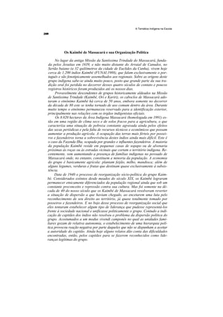 A Temática Indígena na Escola




           Os Kaimbé de Massacará e sua Organização Política

     No lugar da antiga Missão da Santíssima Trindade do Massacará, funda-
 da pelos Jesuítas em 1639, e não muito distante do Arraial de Canudos, no
 Sertão baiano (a 32 quilômetros da cidade de Euclides da Cunha), vivem hoje
 cerca de 1.200 índios Kaimbé (FUNAI.1988), que falam exclusivamente o por-
 tuguês e são fenotipicamente assemelhados aos regionais. Sobre as origens deste
 grupo indígena sabe-se ainda muito pouco, posto que grande parte da sua tra-
 dição oral foi perdida no decorrer desses quatro séculos de contato e poucos
 registros históricos foram produzidos até os nossos dias.
     Provavelmente descendentes de grupos historicamente aldeados na Missão
de Santíssima Trindade (Kaimbé, Orí e Kariri), os caboclos de Massacará ado-
taram o etnônimo Kaimbé há cerca de 50 anos, embora somente no decorrer
da década de 80 este se tenha tornado de uso comum dentro da área. Durante
muito tempo o etnônimo permaneceu reservado para a identificação exterior,
principalmente nas relações com os órgãos indigenistas oficiais.
      Os 8.020 hectares da Área Indígena Massacará (homologada em 1991) es-
tão em uma região de clima seco e de solos fracos para a agricultura, o que
caracteriza uma situação de pobreza constante agravada ainda pelos efeitos
das secas periódicas e pela falta de recursos técnicos e econômicos que possam
aumentar a produção agrícola. A ocupação das terras mais férteis por possei-
ros e fazendeiros torna a sobrevivência destes índios ainda mais difícil. Este é
o caso da Fazenda Ilha, ocupada por grandes e influentes fazendeiros. A maioria
da população Kaimbé reside em pequenas casas de sopapo ou de alvenaria
próximas às roças ou às estradas vicinais que cortam o território indígena. Re-
centemente, vem aumentando a presença de famílias indígenas no povoado de
Massacará onde, no entanto, constituem a minoria da população. A economia
do grupo é basicamente agrícola: plantam feijão, milho, mandioca; além de
alguns legumes, verduras e frutas que destinam quase exclusivamente à subsis-
tência.
     Data de 1940 o processo de reorganização sócio-política do grupo Kaim-
bé. Considerados extintos desde meados do século XIX, os Kaimbé lograram
permanecer etnicamente diferenciados da população regional ainda que sob um
constante preconceito e repressão contra sua cultura. Mas foi somente na dé-
cada de 40 do nosso século que os Kaimbé de Massacará resolveram reverter
a situação de dispersão a que haviam chegado, ao encetarem uma luta pelo
reconhecimento de seu direito ao território, já quase totalmente tomado por
posseiros e fazendeiros. E no bojo desse processo de reorganização social que
eles tentaram estabelecer algum tipo de liderança que pudesse representá-los
frente à sociedade nacional e unificasse politicamente o grupo. Contudo a indi-
cação de capitães dos índios não resolveu o problema da dispersão política do
grupo. Acostumados a um modus vivendi camponês no qual as unidades fami-
liares gozam de relativa autonomia, o estabelecimento de uma hierarquia polí-
tica provocou reação negativa por parte daqueles que não se dispunham a aceitar
a autoridade do capitão. Ainda hoje alguns relatos dão conta das dificuldades
encontradas, então, pelos capitães para se fazerem reconhecidos como lide-
ranças legítimas do grupo.
 