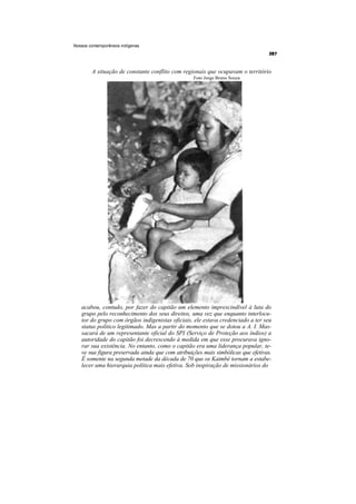 Nossos contemporâneos indígenas




        A situação de constante conflito com regionais que ocupavam o território
                                                  Foto Jorge Bruno Souza




   acabou, contudo, por fazer do capitão um elemento imprescindível à luta do
   grupo pelo reconhecimento dos seus direitos, uma vez que enquanto interlocu-
   tor do grupo com órgãos indigenistas oficiais, ele estava credenciado a ter seu
   status político legitimado. Mas a partir do momento que se dotou a A. I. Mas-
   sacará de um representante oficial do SPI (Serviço de Proteção aos índios) a
   autoridade do capitão foi decrescendo à medida em que esse procurava igno-
   rar sua existência. No entanto, como o capitão era uma liderança popular, te-
   ve sua figura preservada ainda que com atribuições mais simbólicas que efetivas.
   É somente na segunda metade da década de 70 que os Kaimbé tornam a estabe-
   lecer uma hierarquia política mais efetiva. Sob inspiração de missionários do
 