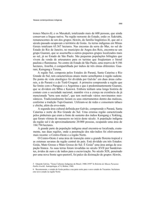 Nossos contemporâneos indígenas




tronco Macro-Jê; e os Maxakali, totalizando mais de 600 pessoas, que ainda
conservam a língua nativa. Na região noroeste do Estado, estão os Xakriabá,
remanescentes de um dos grupos Akwén, da família lingüística Jê, que até o
século passado ocupavam o território de Goiás. As terras indígenas em Minas
Gerais totalizam 65.367 hectares. Nas encostas da serra do Mar, no sul do
Estado do Rio de Janeiro, no município de Angra dos Reis, encontra-se um
grupo Guarani, que se assemelha a outros pequenos grupos localizados mais
ao sul, já no Estado de São Paulo. São pequenas populações bilíngües que
vivem da venda de artesanatos para os turistas que freqüentam o litoral
paulista e fluminense. No centro do Estado de São Paulo, uma reserva de 9.186
hectares, Araribá, é compartilhada por índios de três etnias diferentes: Gua-
rani, Kaingang e Terena.
     A região Sul, composta pelos Estados do Paraná, Santa Catarina e Rio
Grande do Sul, tem características atuais muito semelhantes à região sudeste.
Do ponto de vista etnológico foi dividida por Galvão5 em duas áreas cultu-
rais, a do Paraná e a do Tietê-Uruguai. A primeira compreende a região que
faz limite com o Paraguai e a Argentina e que é predominantemente Guarani,
que se dividem em Mbia e Kaiowá. Embora tenham uma longa história de
contato com a sociedade nacional, mantêm viva a crença na existência da já
mencionada "terra sem males", que tem motivado vários movimentos mes-
siânicos. Tradicionalmente faziam os seus enterramentos dentro das malocas,
conforme a tradição Tupi-Guarani. Utilizam-se de redes e consomem tabaco
e chicha, além da erva-mate.
     A segunda área cultural definida por Galvão, compreende o Paraná, Santa
Catarina e norte do Rio Grande do Sul. Uma extensa região caracterizada
pelos pinheirais que eram a fonte de sustento dos índios Kaingang e Xokleng,
que foram vítimas de massacres no início deste século. A população indígena
da região sul é de aproximadamente 20.000 pessoas, ocupando uma área de
184.794 hectares.
     A grande parte da população indígena atual encontra-se localizada, exata-
mente, nas duas regiões, onde a penetração dos não-índios foi efetivamente
mais recente: o Centro-Oeste e a região Norte.
     O Centro-Oeste é uma área de transição entre a grande floresta tropical e
as extensas savanas da região central do país. Está dividido em três Estados:
Goiás, Mato Grosso e Mato Grosso do Sul. É Goiás6 uma área antiga de ocu-
pação branca. As suas terras foram invadidas no século XVII por bandeiran-
tes, ávidos de ouro e de índios para a escravização. No século XIX, penetrado
por uma nova frente agro-pastoril, foi palco da dizimação de grupos Akwén,


5. Eduardo Galvào, "Áreas Culturais Indígenas do Brasil; 1900-1959" In Boletim do Museu Paraense
Emílio Goeldi, Antropologia, n? 8, Belém, 1960.
6. Recentemente, o estado de Goiás perdeu a sua parte norte para o novo estado do Tocantins. Incluímos
este novo estado na região Norte.
 