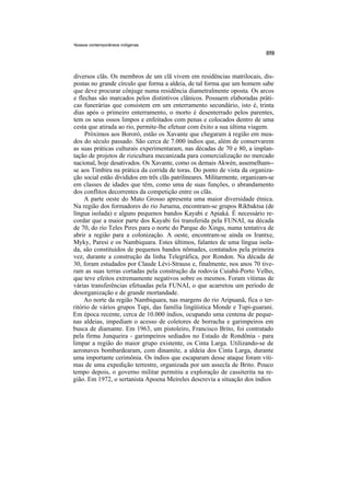 Nossos contemporâneos indígenas




diversos clãs. Os membros de um clã vivem em residências matrilocais, dis-
postas no grande círculo que forma a aldeia, de tal forma que um homem sabe
que deve procurar cônjuge numa residência diametralmente oposta. Os arcos
e flechas são marcados pelos distintivos clânicos. Possuem elaboradas práti-
cas funerárias que consistem em um enterramento secundário, isto é, trinta
dias após o primeiro enterramento, o morto é desenterrado pelos parentes,
tem os seus ossos limpos e enfeitados com penas e colocados dentro de uma
cesta que atirada ao rio, permite-lhe efetuar com êxito a sua última viagem.
     Próximos aos Bororó, estão os Xavante que chegaram à região em mea-
dos do século passado. São cerca de 7.000 índios que, além de conservarem
as suas práticas culturais experimentaram, nas décadas de 70 e 80, a implan-
tação de projetos de rizicultura mecanizada para comercialização no mercado
nacional, hoje desativados. Os Xavante, como os demais Akwén, assemelham--
se aos Timbira na prática da corrida de toras. Do ponto de vista da organiza-
ção social estão divididos em três clãs patrilineares. Militarmente, organizam-se
em classes de idades que têm, como uma de suas funções, o abrandamento
dos conflitos decorrentes da competição entre os clãs.
     A parte oeste do Mato Grosso apresenta uma maior diversidade étnica.
Na região dos formadores do rio Juruena, encontram-se grupos Rikbaktsa (de
língua isolada) e alguns pequenos bandos Kayabi e Apiaká. É necessário re-
cordar que a maior parte dos Kayabi foi transferida pela FUNAI, na década
de 70, do rio Teles Pires para o norte do Parque do Xingu, numa tentativa de
abrir a região para a colonização. A oeste, encontram-se ainda os Irantxe,
Myky, Paresi e os Nambiquara. Estes últimos, falantes de uma língua isola-
da, são constituídos de pequenos bandos nômades, contatados pela primeira
vez, durante a construção da linha Telegráfica, por Rondon. Na década de
30, foram estudados por Claude Lévi-Strauss e, finalmente, nos anos 70 tive-
ram as suas terras cortadas pela construção da rodovia Cuiabá-Porto Velho,
que teve efeitos extremamente negativos sobre os mesmos. Foram vítimas de
várias transferências efetuadas pela FUNAI, o que acarretou um período de
desorganização e de grande mortandade.
     Ao norte da região Nambiquara, nas margens do rio Aripuanã, fica o ter-
ritório de vários grupos Tupi, das família lingüística Monde e Tupi-guarani.
Em época recente, cerca de 10.000 índios, ocupando uma centena de peque-
nas aldeias, impediam o acesso de coletores de borracha e garimpeiros em
busca de diamante. Em 1963, um pistoleiro, Francisco Brito, foi contratado
pela firma Junqueira - garimpeiros sediados no Estado de Rondônia - para
limpar a região do maior grupo existente, os Cinta Larga. Utilizando-se de
aeronaves bombardearam, com dinamite, a aldeia dos Cinta Larga, durante
uma importante cerimônia. Os índios que escaparam desse ataque foram víti-
mas de uma expedição terrestre, organizada por um assecla de Brito. Pouco
tempo depois, o governo militar permitiu a exploração de cassiterita na re-
gião. Em 1972, o sertanista Apoena Meireles descrevia a situação dos índios
 