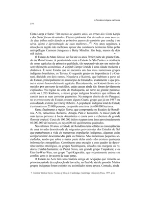 A Temática Indígena na Escola




Cinta Larga e Surui: "£m menos de quatro anos, as terras dos Cinta Larga
e dos Surui foram devastadas. Várias epidemias têm deixado as suas marcas.
As duas tribos estão dando os primeiros passos do caminho que conduz à mi
séria, àfome e àprostituição de suas mulheres..."1'. Nos anos seguintes, a
situação na região não melhorou apesar das constantes denúncias feitas pelas
antropólogas Carmem Junqueira e Betty Mindlin. São hoje, menos de dois
mil índios.                                                              •
     O Estado do Mato Grosso do Sul até os anos 70 fez parte do grande Esta-
do do Mato Grosso. A proximidade com o Estado de São Paulo e a existência
de terras agrícolas de primeira qualidade, são responsáveis por um maior de-
senvolvimento econômico. A capital Campo Grande é uma cidade moderna e
dinâmica. É neste Estado que se encontra um dos mais numerosos grupos
indígenas brasileiros, os Terena. O segundo grupo em importância é o Gua-
rani, dividido em dois ramos, Nhandeva e Kaiowá, que habitam a parte sul
do Estado, principalmente no município de Dourados, exatamente o que pos-
sui o maior desenvolvimento agrícola. Recentemente, os Kaiowá foram aco-
metidos por um surto de suicídios, cujas causas ainda não foram devidamente
explicadas. Na região da serra do Bodoquena, ao norte do grande pantanal,
estão os 1.265 Kadiweu, o único grupo indígena brasileiro que utilizou do
cavalo para as suas correrias guerreiras. Na margem direita do rio Paraguai,
no extremo norte do Estado, restam alguns Guató, grupo que já em 1957 era
considerado extinto por Darcy Ribeiro. A população indígena total do Estado
é estimada em 25.000 pessoas, ocupando uma área de 600.000 hectares.
     Resta finalmente a região Norte, que compreende os Estados de Rondô-
nia, Acre, Amazônia, Roraima, Amapá, Pará e Tocantins. A maior parte de
suas terras pertence à bacia Amazônica e conta com a cobertura da grande
floresta tropical. Cerca de 100.000 índios ocupam uma área aproximadamente
60.000.000 de hectares, ou seja 600 mil quilômetros quadrados.
     Nos últimos 30 anos, o Estado de Rondônia tem sofrido as conseqüências
de uma invasão desordenada de migrantes provenientes dos Estados do Sul
que perturbaram a vida de numerosas populações indígenas, algumas delas
completamente desconhecidas para os brancos. São numerosas pequenas so-
ciedades, sendo que sobre a maior parte delas ainda não existem quaisquer
informações etnográficas. Constituem uma exceção a este quadro de desco-
nhecimento etnológico, os grupos Nambiquara, situados nas margens da ro-
dovia Cuiabá-Santarém; os Paaká Nova, um grande grupo Txapakura; e os
Uru-Eu-Wau-Wau, um grupo Tupi-Kagwahiv, que recentemente entrou em
conflito com os invasores de suas terras.
    O Estado do Acre tem uma história antiga de ocupação que remonta ao
primeiro período da exploração da borracha, no final do século passado. Muitos
grupos indígenas foram extintos ou assimilados nessa época. Contudo, ainda

7. Conferir Shelton Davis; Victims of Miracle. Cambridge, Cambridge University Press, 1977, p.84.
 
