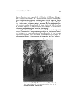 Nossos contemporâneos indígenas




é possível encontrar uma população de 6.000 índios, divididos em vários gru-
pos e ocupando uma área de 1.512.798 hectares. Do ponto de vista etnográfi-
co, o Acre é um prolongamento da área indígena do rio Juruá, situada no vizinho
Estado do Amazonas. Existe uma predominância de grupos do tronco lingüís-
tico Pano, como os Kulina e Kaxinawa. Segundo Galvão, os padrões cultu-
rais dominantes na área são a utilização de flautas rituais, cuja visão é proibida
às mulheres; a prática do endocanibalismo; várias formas de enterramentos
primários e secundários e o uso de flechas envenenadas.
     A região sudoeste do Estado do Amazonas, situada ao sul do traçado da
rodovia Transamazônica, é muito semelhante ao Acre. Predominam os gru-
pos Pano, como os Marubo, Katukina e Yamináwa; além de uma presença
significativa de grupos Arawá: Kanamanti, Kulina e Dení e alguns grupos lin-
guisticamente isolados. Existem notícias de uma dezena de grupos arredios,
                                                         Foto Arquivo Anaí-Ba




                Durante os anos 70, a FUNAI procurou negar a condição indígena de
                vários grupos indígenas do Nordeste, entre os quais os Kiriri, que se
                encontram no norte do Estado da Bahia.
 