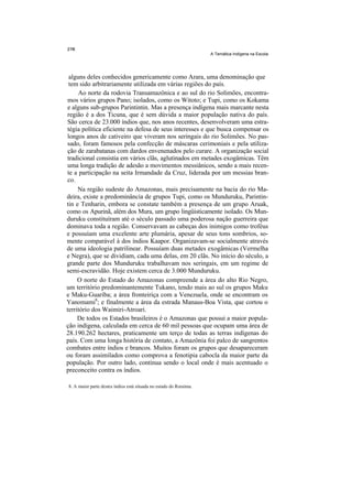 A Temática Indígena na Escola




 alguns deles conhecidos genericamente como Arara, uma denominação que
 tem sido arbitrariamente utilizada em várias regiões do país.
     Ao norte da rodovia Transamazônica e ao sul do rio Solimões, encontra-
mos vários grupos Pano; isolados, como os Witoto; e Tupi, como os Kokama
e alguns sub-grupos Parintintin. Mas a presença indígena mais marcante nesta
região é a dos Ticuna, que é sem dúvida a maior população nativa do país.
São cerca de 23.000 índios que, nos anos recentes, desenvolveram uma estra-
tégia política eficiente na defesa de seus interesses e que busca compensar os
longos anos de cativeiro que viveram nos seringais do rio Solimões. No pas-
sado, foram famosos pela confecção de máscaras cerimoniais e pela utiliza-
ção de zarabatanas com dardos envenenados pelo curare. A organização social
tradicional consistia em vários clãs, aglutinados em metades exogâmicas. Têm
uma longa tradição de adesão a movimentos messiânicos, sendo a mais recen-
te a participação na seita Irmandade da Cruz, liderada por um messias bran-
co.
     Na região sudeste do Amazonas, mais precisamente na bacia do rio Ma-
deira, existe a predominância de grupos Tupi, como os Munduruku, Parintin-
tin e Tenharin, embora se constate também a presença de um grupo Aruak,
como os Apurinã, além dos Mura, um grupo lingüisticamente isolado. Os Mun-
duruku constituíram até o século passado uma poderosa nação guerreira que
dominava toda a região. Conservavam as cabeças dos inimigos como troféus
e possuíam uma excelente arte plumária, apesar de seus tons sombrios, so-
mente comparável à dos índios Kaapor. Organizavam-se socialmente através
de uma ideologia patrilinear. Possuíam duas metades exogâmicas (Vermelha
e Negra), que se dividiam, cada uma delas, em 20 clãs. No início do século, a
grande parte dos Munduruku trabalhavam nos seringais, em um regime de
semi-escravidão. Hoje existem cerca de 3.000 Munduruku.
     O norte do Estado do Amazonas compreende a área do alto Rio Negro,
um território predominantemente Tukano, tendo mais ao sul os grupos Maku
e Maku-Guariba; a área fronteiriça com a Venezuela, onde se encontram os
Yanomami8; e finalmente a área da estrada Manaus-Boa Vista, que cortou o
território dos Waimiri-Atroari.
     De todos os Estados brasileiros é o Amazonas que possui a maior popula-
ção indígena, calculada em cerca de 60 mil pessoas que ocupam uma área de
28.190.262 hectares, praticamente um terço de todas as terras indígenas do
país. Com uma longa história de contato, a Amazônia foi palco de sangrentos
combates entre índios e brancos. Muitos foram os grupos que desapareceram
ou foram assimilados como comprova a fenotipia cabocla da maior parte da
população. Por outro lado, continua sendo o local onde é mais acentuado o
preconceito contra os índios.

8. A maior parte destes índios está situada no estado do Roraima.
 