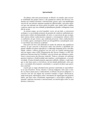Apresentação


     Os ultimos vinte anos presenciaram, no Brasil e no mundo, uma crescen-
te visibilidade dos grupos etnicos e das populacoes nativas dos diversos con-
tinentes nos cendrios nacionais e internacionais, gracas, seja a sua mobilizagao
em prol de seus direitos enquanto populacoes diferenciadas, seja pelas amea-
cas que vim sofrendo em varias partes do globo, seja, ainda, pelos conflitos
e guerras etnicas que tern abalado profundamente grandes contingentes neste
fim de seculo.
    Ao mesmo tempo, em nivel mundial, cresce, de um lado, a consciencia
ecologica e a necessidade premente de garantia de condicoes ambientais pro-
picias para o futuro da humanidade; de outro, a consciencia de que as popu-
lates nativas detem conhecimentos originais e extremamente valiosos sobre
os ambientes em que vivem e que souberam preservar. Estes conhecimentos
se revelam, agora, estrategicos frente aos desequilibrios causadospelo avan-
co sem limites da civilizacao ocidental.
    Esta parte do livro está dedicada ao exame da situacao das populacoes
nativas, no que concerne a discussoes sobre seus direitos a igualdade (en-
quanto cidadaos de paises especificos) e a diferenga (enquanto povos com iden-
tidade, cultura e saberes proprios) ora em curso no cendrio internacional,
seja em orgaos como a ONU (Organizacão das Nacoes Unidas) e a OIT (Or-
ganizacao Internacional do Trabalho), seja nos foruns que debatem a explo-
racao e preservacao das florestas tropicals. Trata-se, portanto, de enfrentar
questoes relativas a biodiversidade mas tambem, e principalmente, a sociodi-
versidade. O tema de fundo proposto aqui para reflexão e debate e, nada mais,
que os das bases para a convivência, em um mundo globalizado, entre gru-
pos e sociedades diversamente constituidos e o projeto de futuro que quere-
mos construir.
    A parte que se segue abordard estas questoes remetendo-as especialmen-
te ao caso brasileiro. Terras, direitos e ciencias indigenas, bem como o esta-
do e as bases atuais para o conhecimento, no Brasil, dos povos indigenas e o
convivio com eles sao alguns dos assuntos tratados a seguir. Destacam-se,
ainda nesta parte, informagoes sobre o movimento de organizagao dos proprios
indios, que hoje estao constituindo organizagoes e associagoes indigenas e
atuando, emforuns nacionais e internacionais, na interlocugao sobre os seus
direitos e interesses.
 