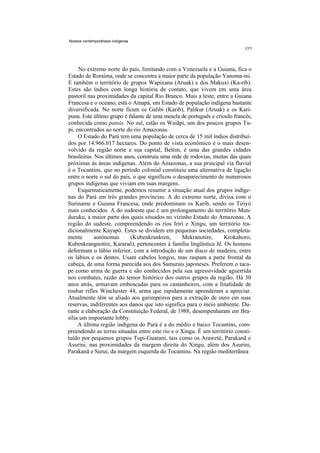 Nossos contemporâneos indígenas




     No extremo norte do país, limitando com a Venezuela e a Guiana, fica o
Estado de Roraima, onde se concentra a maior parte da população Yanoma-mi.
É também o território de grupos Wapixana (Aruak) e dos Makuxi (Ka-rib).
Estes são índios com longa história de contato, que vivem em uma área
pastoril nas proximidades da capital Rio Branco. Mais a leste, entre a Guiana
Francesa e o oceano, está o Amapá, um Estado de população indígena bastante
diversificada. No norte ficam os Galibi (Karib), Palikur (Aruak) e os Kari-
puna. Este último grupo é falante de uma mescla de português e crioulo francês,
conhecida como patois. No sul, estão os Waiãpi, um dos poucos grupos Tu-
pi, encontrados ao norte do rio Amazonas.
     O Estado do Pará tem uma população de cerca de 15 mil índios distribuí-
dos por 14.966.017 hectares. Do ponto de vista econômico é o mais desen-
volvido da região norte e sua capital, Belém, é uma das grandes cidades
brasileiras. Nos últimos anos, construiu uma rede de rodovias, muitas das quais
próximas às áreas indígenas. Além do Amazonas, a sua principal via fluvial
é o Tocantins, que no período colonial constituiu uma alternativa de ligação
entre o norte o sul do país, o que significou o desaparecimento de numerosos
grupos indígenas que viviam em suas margens.
     Esquematicamente, podemos resumir a situação atual dos grupos indíge-
nas do Pará em três grandes províncias. A do extremo norte, divisa com o
Suriname e Guiana Francesa, onde predominam os Karib, sendo os Tiriyó
mais conhecidos. A do sudoeste que é um prolongamento do território Mun-
duruku, a maior parte dos quais situados no vizinho Estado do Amazonas. A
região do sudeste, compreendendo os rios Iriri e Xingu, um território tra-
dicionalmente Kayapó. Estes se dividem em pequenas sociedades, completa-
mente        autônomas     (Kubenkrankren,        Mekranotire,     Krokahoro,
Kubenkrangnotire, Kararaô), pertencentes à família lingüística Jê. Os homens
deformam o lábio inferior, com a introdução de um disco de madeira, entre
os lábios e os dentes. Usam cabelos longos, mas raspam a parte frontal da
cabeça, de uma forma parecida aos dos Samurais japoneses. Preferem o taca-
pe como arma de guerra e são conhecidos pela sua agressividade aguerrida
nos combates, razão do temor histórico dos outros grupos da região. Há 30
anos atrás, armavam emboscadas para os castanheiros, com a finalidade de
roubar rifles Winchester 44, arma que rapidamente aprenderam a apreciar.
Atualmente têm se aliado aos garimpeiros para a extração de ouro em suas
reservas, indiferentes aos danos que isto significa para o meio ambiente. Du-
rante a elaboração da Constituição Federal, de 1988, desempenharam em Bra-
sília um importante lobby.
     A última região indígena do Pará é a do médio e baixo Tocantins, com-
preendendo as terras situadas entre este rio e o Xingu. É um território consti-
tuído por pequenos grupos Tupi-Guarani, tais como os Araweté, Parakanã e
Asurini, nas proximidades da margem direita do Xingu, além dos Asurini,
Parakanã e Surui, da margem esquerda do Tocantins. Na região mediterrânea
 