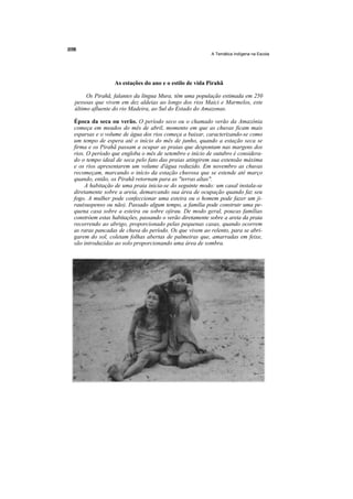 A Temática Indígena na Escola




                 As estações do ano e o estilo de vida Pirahã

     Os Pirahã, falantes da língua Mura, têm uma população estimada em 250
pessoas que vivem em dez aldeias ao longo dos rios Maici e Marmelos, este
último afluente do rio Madeira, ao Sul do Estado do Amazonas.

Época da seca ou verão. O período seco ou o chamado verão da Amazônia
começa em meados do mês de abril, momento em que as chuvas ficam mais
esparsas e o volume de água dos rios começa a baixar, caracterizando-se como
um tempo de espera até o início do mês de junho, quando a estação seca se
firma e os Pirahã passam a ocupar as praias que despontam nas margens dos
rios. O período que engloba o mês de setembro e início de outubro é considera-
do o tempo ideal de seca pelo fato das praias atingirem sua extensão máxima
e os rios apresentarem um volume d'água reduzido. Em novembro as chuvas
recomeçam, marcando o início da estação chuvosa que se estende até março
quando, então, os Pirahã retornam para as "terras altas".
     A habitação de uma praia inicia-se do seguinte modo: um casal instala-se
diretamente sobre a areia, demarcando sua área de ocupação quando faz seu
fogo. A mulher pode confeccionar uma esteira ou o homem pode fazer um ji-
rau(suspenso ou não). Passado algum tempo, a família pode construir uma pe-
quena casa sobre a esteira ou sobre ojirau. De modo geral, poucas famílias
constróem estas habitações, passando o verão diretamente sobre a areia da praia
recorrendo ao abrigo, proporcionado pelas pequenas casas, quando ocorrem
as raras pancadas de chuva do período. Os que vivem ao relento, para se abri-
garem do sol, coletam folhas abertas de palmeiras que, amarradas em feixe,
são introduzidas ao solo proporcionando uma área de sombra.
 