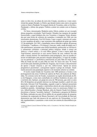 Nossos contemporâneos indígenas




entre os dois rios, na altura da serra dos Carajás, encontra-se o mais seten-
trional dos grupos Kayapó, os Xikrin, que durante muitos anos esteve em guerra
contra os Sumi e Parakanã. Na margem direita do Tocantins, estão os Gaviões--
Parakatejê, o último dos grupos Timbira a entrar em contato com os brancos
(1956).
     Os Surui, denominados Mudjetire pelos Xikrin, podem ser um exemplo
dessas pequenas sociedades Tupi-Guarani. Situados nas margens do igarapé
Sororozinho, a igual distância dos rios Tocantins e Araguaia, foram alcança-
dos por uma frente de coletores de castanhas e contatado em 1960, por um
missionário dominicano, Frei Gil Gomes. Logo a seguir, entraram em conta-
to com caçadores de peles, o que ocasionou uma epidemia de gripe que matou
2/3 da população. Em 1961, a população estava reduzida a apenas 40 pessoas
(14 homens, 7 mulheres e 19 crianças). Estavam, então, ainda divididos em 5
clãs patrilineares; possuíam uma chefia hereditária, pertencente ao clã Koa-ti;
o xamanismo constituía a principal prática religiosa, aliada à crença em
Mahyra, o herói mítico, e os seus filhos gêmeos. Como a maior parte dos
Tupi-Guarani, enterravam os seus mortos dentro de casa, embaixo da rede
onde o mesmo dormia. Os matrimônios eram poligínicos, mas na ocasião es-
tavam inviabilizados pela precária situação demográfica. A regra de residên-
cia era patrilocal e a preferência matrimonial era pela filha da irmã do Pai,
filha do Irmão da mãe ou pela filha da irmã. No início dos anos 70, foram
envolvidos pela chamada guerrilha do Araguaia, mas tiveram o discernimento
de apoiar a facção vitoriosa e, por isto, sobreviveram. Apesar de nossos
prognósticos pessimistas9, conseguiram superar o perigo da extinção. Atual-
mente possuem uma população superior a do momento anterior ao contato.
    O recém criado Estado do Tocantins (até 1988 pertencia a Goiás) é um
prolongamento das áreas Timbira do sudeste do Pará e do sudoeste do Mara-
nhão. No extremo norte do Estado, exatamente na região denominada de Bi-
co do Papagaio, a área mais conturbada em conflitos fundiários do país, está
o território dos Apinayé, um grupo de cerca de 700 pessoas, que entre os anos
40 e 60 despertou um grande interesse na etnologia mundial, a partir de uma
descrição, feita por Curt Nimuendaju, segundo a qual os Apinayé possuiriam
quatro kiyé, capazes de regular o matrimônio através de uma estrutura de des-
cendência paralela. Antropólogos famosos como os americanos Robert Lo-
wie, Alfred Kroeber e George Murdock, além do francês Claude Lévi-Strauss,
discutiram a famosa "anomalia Apinayé". Finalmente a pesquisa de Roberto
Da Matta, realizada nos anos 60 no âmbito de um grande projeto de pesquisa,
resultante da cooperação do Museu Nacional e da Universidade de Harvard,
demonstrou que tudo não passava de um equívoco de Nimuendaju: os kiyé
não regulamentam o casamento e nem existe um sistema de descendência pa-
ralela.
9. Roque de Barros Laraia & Roberto Da Matta; índios e Castanheiros. São Paulo, Difusão Européia do
Livro, 1967.
 