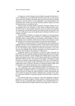 Nossos contemporâneos indígenas




      Um pouco ao sul dos Apinayé estão os Krahô, um grupo Timbira de cer-
 ca de 1.200 pessoas, que na década de 40 foram vítimas de um cruel massa-
 cre por parte dos fazendeiros da região. Hoje, possuem uma reserva de grande
 dimensão, conservam muito viva sua identidade e uma cultura própria e são
 conhecidos pelo costume que tem de efetuarem grandes viagens, em busca
 de presentes para os seus parentes afins.
      Próximo onde está sendo erguida a capital de Tocantins, Palmas, em ter-
 ras situadas entre os rios Tocantins e o Sono, ficam as aldeias Xerente, o gru-
 po Akwén que no século passado optou por entrar em contato com o branco,
 ao contrário de seus parentes Xavante que migraram para outro Estado. São
 cerca de 1.600 pessoas que têm freqüentemente enfrentado conflitos com os
 criadores de gado.
     Na parte oeste do Estado, nas margens do Araguaia e mais precisamente
na grande ilha de Bananal, estão os Karajá, que os lingüistas consideram co-
mo pertencentes ao tronco Macro-Jê. No passado, eram divididos em três ra-
mos: Karajá, Javaé e Xambioá. Atualmente só existem os dois primeiros, apesar
da existência de um número muito pequeno de remanescentes Xambioá.
     Os Karajá vivem praticamente do rio (acreditam que são descendentes de
entidades fluviais), sendo excelentes canoeiros. Foram famosos pelas suas ha-
bilidades guerreiras e, mais recentemente, pela riqueza de seus cerimoniais e
de sua vida religiosa, pela confecção de máscaras cerimoniais e uma cerâ-
mica de alta qualidade. Estão bastante integrados à economia regional e en-
frentaram sérios problemas de alcoolismo e tuberculose.
     Finalmente, restam os Avá-Canoeiro, os temíveis "índios selvagens" do
século XIX, que hoje reduzidos a pequenos bandos perambulam esqui vãmente
pelas terras de Tocantins e Goiás. Segundo uma tradição goiana, estes índios
seriam descendentes dos Carijós, de São Paulo, pertencentes à bandeira de
Bartolomeu Bueno da Silva. Na ocasião teriam fugido e retornado ao estado
selvagem. As pesquisas atuais desautorizam esta versão. Os Avá-Canoeiro são
o que restou de um grande grupo Tupi-Guarani da região, que após lutar
valentemente contra os brancos, esfacelou-se em pequenos grupos, alguns deles
já contatados e em contato permanente com a sociedade nacional.
     Este é o panorama sucinto das populações indígenas do Brasil atual. Che-
ga a ser surpreendente que, apesar dos bandeirantes e dos bugreiros, os ín-
dios tenham conseguido sobreviver à perseguição tenaz que sofreram nos
últimos 500 anos. Os índios da América durante a recente comemoração dos
cinco séculos da viagem de Colombo, celebraram não o passado, mas o futu-
ro: os próximos 500 anos! O que pode significar este futuro para os índios do
Brasil?
     Em primeiro lugar, para se assegurar o futuro das populações indígenas
brasileiras é necessário assegurar o direito da posse e usufruto de suas terras.
Direito este que é assegurado pela Constituição, mas é freqüentemente con-
testado por segmentos da sociedade majoritária, que alegam que os índios pos-
 