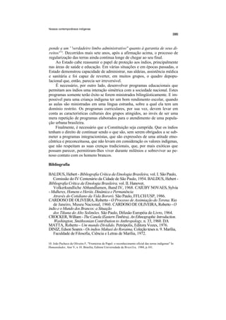 Nossos contemporâneos indígenas




ponde a um ' 'verdadeiro limbo administrativo'' quanto à garantia de seus di-
reitos',l°. Decorridos mais sete anos, após a afirmação acima, o processo de
regularização das terras ainda continua longe de chegar ao seu final.
    Ao Estado cabe reassumir o papel de proteção aos índios, principalmente
nas áreas de saúde e educação. Em várias situações e em épocas passadas, o
Estado demonstrou capacidade de administrar, nas aldeias, assistência médica
e sanitária e foi capaz de reverter, em muitos grupos, o quadro depopu-
lacional que, então, parecia ser irreversível.
    É necessário, por outro lado, desenvolver programas educacionais que
permitam aos índios uma interação simétrica com a sociedade nacional. Estes
programas somente terão êxito se forem ministrados bilingüisticamente. E im-
possível para uma criança indígena ter um bom rendimento escolar, quando
as aulas são ministradas em uma língua estranha, sobre a qual ela tem um
domínio restrito. Os programas curriculares, por sua vez, devem levar em
conta as características culturais dos grupos atingidos, ao invés de ser uma
mera repetição de programas elaborados para o atendimento de uma popula-
ção urbana brasileira.
    Finalmente, é necessário que a Constituição seja cumprida. Que os índios
tenham o direito de continuar sendo o que são, sem serem obrigados a se sub-
meter a programas integracionistas, que são expressões de uma atitude etno-
cêntrica e preconceituosa, que não levam em consideração os valores indígenas,
que não respeitam as suas crenças tradicionais, que, por mais exóticas que
possam parecer, permitiram-lhes viver durante milênios e sobreviver ao pe-
noso contato com os homens brancos.

Bibliografia

BALDUS, Hebert - Bibliografia Crítica da Etnologia Brasileira, vol. I. São Paulo,
   Comissão do IV Centenário da Cidade de São Paulo, 1954. BALDUS, Hebert -
Bibliografia Crítica da Etnologia Brasileira, vol. II. Hanover,
   Volkerkundliche Abhandlumen, Band IV, 1968. CAIUBY NOVAES, Sylvia
- Mulheres, Homens e Heróis. Dinâmica e Permanência
   Através do Cotidiano da Vida Bororó. São Paulo, FFLCH/USP, 1986.
CARDOSO DE OLIVEIRA, Roberto - O Processo de Assimiação do Terena. Rio
   de Janeiro, Museu Nacional, 1960. CARDOSO DE OLIVEIRA, Roberto - O
índio e o Mundo dos Brancos: a Situação
   dos Tikuna do Alto Solimões. São Paulo, Difusão Européia do Livro, 1964.
CROCKER, William - The Canela (Eastern Timbira), An Ethnographic Introduction.
   Washington, Smithsonian Contribution to Anthropology, n. 33, 1960. DA
MATTA, Roberto - Um mundo Dividido. Petrópolis, Editora Vozes, 1976.
DINIZ, Edson Soares - Os índios Makuxi do Roraima, Coleção teses n. 9. Marília,
   Faculdade de Filosofia, Ciência e Letras de Marília, 1972.

10. João Pacheco de Oliveira F, "Fronteiras de Papel: o reconhecimento oficial das terras indígenas" In
Humanidades, Ano V, n 18. Brasília, Editora Universidade de Brasília. 1988, p.101.
 