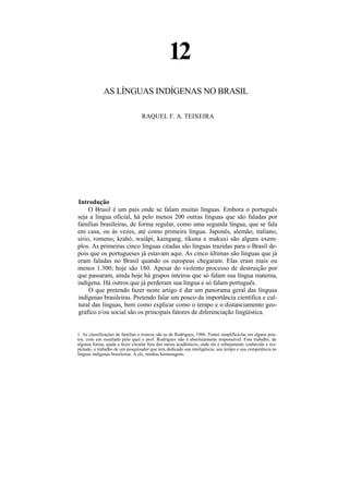 12
             AS LÍNGUAS INDÍGENAS NO BRASIL

                                  RAQUEL F. A. TEIXEIRA




Introdução
     O Brasil é um país onde se falam muitas línguas. Embora o português
seja a língua oficial, há pelo menos 200 outras línguas que são faladas por
famílias brasileiras, de forma regular, como uma segunda língua, que se fala
em casa, ou às vezes, até como primeira língua. Japonês, alemão, italiano,
sírio, romeno, krahó, waiãpi, kaingang, tikuna e makuxi são alguns exem-
plos. As primeiras cinco línguas citadas são línguas trazidas para o Brasil de-
pois que os portugueses já estavam aqui. As cinco últimas são línguas que já
eram faladas no Brasil quando os europeus chegaram. Elas eram mais ou
menos 1.300; hoje são 180. Apesar do violento processo de destruição por
que passaram, ainda hoje há grupos inteiros que só falam sua língua materna,
indígena. Há outros que já perderam sua língua e só falam português.
     O que pretendo fazer neste artigo é dar um panorama geral das línguas
indígenas brasileiras. Pretendo falar um pouco da importância científica e cul-
tural das línguas, bem como explicar como o tempo e o distanciamento geo-
gráfico e/ou social são os principais fatores de diferenciação lingüística.


1. As classificações de famílias e troncos são as de Rodrigues, 1986. Tentei simplificá-las em alguns pon-
tos, com um resultado pelo qual o prof. Rodrigues não é absolutamente responsável. Este trabalho, de
alguma forma, ajuda a fazer circular fora dos meios acadêmicos, onde ele é sobejamente conhecido e res-
peitado, o trabalho de um pesquisador que tem dedicado sua inteligência, seu tempo e sua competência às
línguas indígenas brasileiras. A ele, minhas homenagens.
 