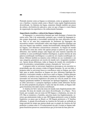 A Temática Indígena na Escola




Pretendo mostrar como as línguas se estruturam, como se agrupam em tron-
cos e famílias e mostrar ainda como o Brasil é uma região lingüisticamente
diversificada. Ao falarmos da língua, estaremos falando também um pouco
da cultura e da história de cada povo, uma vez que a língua é o meio básico
de organização da experiência e do conhecimento humanos.

Importância científica e cultural das línguas indígenas
     A linguagem é a característica humana que mais distingue o homem dos
outros seres. Não é de surpreender, portanto, que o estudo da linguagem te-
nha sempre despertado a curiosidade intelectual dos mais diferentes cientis-
tas. Para se ter uma boa compreensão do fenômeno da linguagem são
necessários estudos verticalizados sobre uma língua específica (qualquer que
seja essa língua) mas também, estudos horizontalizados abrangendo diferen-
tes línguas, com diferentes características estruturais. As línguas do mundo
são diferentes umas das outras não apenas porque as palavras que usam são
diferentes, mas também porque cada língua tem uma maneira específica de
combinar os sons (combinação fonético-fonológica), as partes internas de uma
palavra (combinação morfológica) e as palavras em orações (combinação sin-
tática). Diferem também na maneira como refletem em seu vocabulário e em
suas categorias gramaticais um recorte do mundo real e imaginário (semânti-
ca). Apesar dessas diferenças, todas as línguas do mundo são constituídas a
partir de princípios e propriedades comuns, chamados de "universais".
     A pesquisa sobre os universais lingüísticos preocupa-se em encontrar as
propriedades que são comuns a todas as línguas humanas. Se, por um lado, a
pesquisa sobre os universais busca as semelhanças entre as línguas, por outro
lado, para se poder classificar as línguas em tipos diferentes (tipologia lin-
güística), é necessário estudar as diferenças entre as línguas. Embora pareçam
contrários, na prática esses dois estudos caminham em paralelo: lingüistas in-
teressados em universais lingüísticos (do ponto de vista do estudo de várias
línguas) geralmente também se interessam em tipologia lingüística. A pesqui-
sa sobre universais e a pesquisa tipológica acabam sendo diferentes facetas
de um único propósito de pesquisa. E para este tipo de estudo, as línguas indí-
genas brasileiras têm dado enorme contribuição.
     A América do Sul é uma das áreas do mundo mais lingüisticamente dife-
renciada. Há áreas do mundo com maior diversificação: só a Papua - Nova
Guiné, por exemplo, tem em torno de 850 línguas e a Indonésia, em torno de
670. Mas se tomarmos a Austrália, uma área muito rica lingüisticamente, ve-
remos que praticamente todas as suas 200 línguas pertencem a uma só família
lingüística, ao passo que no Brasil, as 180 línguas pertencem a 35 famílias
diferentes. A grande diversificação na América do Sul pode ser atribuída ao
longo período de tempo que passou desde que os grupos da América do Sul
perderam o contato entre si. O isolacionismo em que viveram as línguas indí-
genas brasileiras preservou características que já serviram de base para im-
 