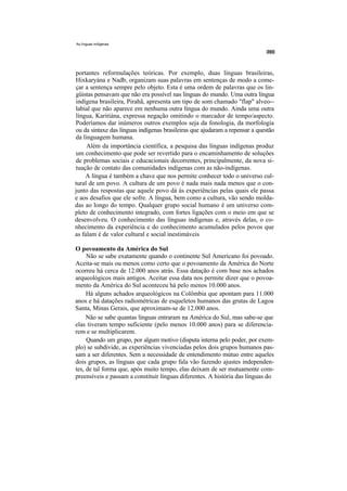 As línguas indígenas




portantes reformulações teóricas. Por exemplo, duas línguas brasileiras,
Hixkaryána e Nadb, organizam suas palavras em sentenças de modo a come-
çar a sentença sempre pelo objeto. Esta é uma ordem de palavras que os lin-
güistas pensavam que não era possível nas línguas do mundo. Uma outra língua
indígena brasileira, Pirahã, apresenta um tipo de som chamado "flap" alveo--
labial que não aparece em nenhuma outra língua do mundo. Ainda uma outra
língua, Karitiána, expressa negação omitindo o marcador de tempo/aspecto.
Poderíamos dar inúmeros outros exemplos seja da fonologia, da morfologia
ou da sintaxe das línguas indígenas brasileiras que ajudaram a repensar a questão
da linguagem humana.
     Além da importância científica, a pesquisa das línguas indígenas produz
um conhecimento que pode ser revertido para o encaminhamento de soluções
de problemas sociais e educacionais decorrentes, principalmente, da nova si-
tuação de contato das comunidades indígenas com as não-indígenas.
    A língua é também a chave que nos permite conhecer todo o universo cul-
tural de um povo. A cultura de um povo é nada mais nada menos que o con-
junto das respostas que aquele povo dá às experiências pelas quais ele passa
e aos desafios que ele sofre. A língua, bem como a cultura, vão sendo molda-
das ao longo do tempo. Qualquer grupo social humano é um universo com-
pleto de conhecimento integrado, com fortes ligações com o meio em que se
desenvolveu. O conhecimento das línguas indígenas e, através delas, o co-
nhecimento da experiência e do conhecimento acumulados pelos povos que
as falam é de valor cultural e social inestimáveis

O povoamento da América do Sul
     Não se sabe exatamente quando o continente Sul Americano foi povoado.
Aceita-se mais ou menos como certo que o povoamento da América do Norte
ocorreu há cerca de 12.000 anos atrás. Essa datação é com base nos achados
arqueológicos mais antigos. Aceitar essa data nos permite dizer que o povoa-
mento da América do Sul aconteceu há pelo menos 10.000 anos.
     Há alguns achados arqueológicos na Colômbia que apontam para 11.000
anos e há datações radiométricas de esqueletos humanos das grutas de Lagoa
Santa, Minas Gerais, que aproximam-se de 12.000 anos.
     Não se sabe quantas línguas entraram na América do Sul, mas sabe-se que
elas tiveram tempo suficiente (pelo menos 10.000 anos) para se diferencia-
rem e se multiplicarem.
     Quando um grupo, por algum motivo (disputa interna pelo poder, por exem-
plo) se subdivide, as experiências vivenciadas pelos dois grupos humanos pas-
sam a ser diferentes. Sem a necessidade de entendimento mútuo entre aqueles
dois grupos, as línguas que cada grupo fala vão fazendo ajustes independen-
tes, de tal forma que, após muito tempo, elas deixam de ser mutuamente com-
preensíveis e passam a constituir línguas diferentes. A história das línguas do
 
