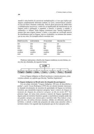 A Temática Indígena na Escola




mundo é uma história de sucessivas multiplicações e é isso que explica que
línguas completamente diferentes tenham, às vezes, características comuns.
O caso do latim é bastante conhecido. Através desse processo de subdivisões
e multiplicações sucessivas, o latim foi se modificando até transformar-se em
línguas como o português, o espanhol, o francês, o romeno, o catalão, o
romanche e o italiano. Estas línguas constituem uma "família lingüística",
porque têm uma origem comum, o latim, e isso pode ser verificado através
de semelhanças entre as línguas, seja no vocabulário, na estrutura das senten-
ças ou nos sons. Os exemplos abaixo mostram isso:

PORTUGUÊS         ESPANHOL            ITALIANO           FRANCÊS
um                uno                 uno                un
dois              dos                 due                deux
três              três                tre                trois
campo             campo               campo              champ
candeia           candeia             candeia            chandelle
caro              caro                caro               cher


   Podemos representar a família das línguas românicas ou neo-latinas, co-
mo elas são chamadas, da seguinte forma:




    Com as línguas indígenas no Brasil aconteceu o mesmo processo, como
veremos adiante, no capítulo que fala das "famílias lingüísticas".

Ás línguas indígenas no Brasil antes da chegada dos portugueses
     Em um artigo intitulado "Línguas Indígenas: 450 anos de descobertas e
perdas", o prof. Aryon Rodrigues (1993) faz um cálculo bastante interessan-
te, baseado em projeções de amostras de quantidades de línguas no território
brasileiro, que encaminha resposta à pergunta "qual o número de línguas no
momento da chegada dos primeiros europeus, no fim do século XV?'' Em
primeiro lugar, ele toma como amostra o número de línguas registrado em
alguma parte do território brasileiro quando a interferência européia ainda não
era grande e projeta esse número para o território todo. Para reduzir a mar-
gem de erro, ele utiliza diversas amostras, obtidas em diferentes partes do
território, e calcula a média das projeções de todas essas amostras sobre o
território inteiro. Um segundo tipo de projeção que ele faz é projetar sobre
 