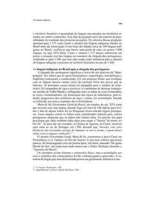 As línguas indígenas




o território brasileiro a quantidade de línguas encontradas em territórios si-
tuados em outros continentes. Este tipo de projeção serve de controle de plau-
sibilidade do resultado das primeiras projeções. Os cálculos dessas projeções
apontam para 1.175 como sendo o número das línguas indígenas faladas no
Brasil antes da colonização. Como hoje são faladas cerca de 180 línguas indí-
genas no Brasil, verifica-se que houve uma perda de mais ou menos 1.000
línguas, ou seja, 85% delas. Como o número 1.175 parece subestimar um
pouco a situação real das línguas no momento da chegada dos portugueses,
arredonda-se para 1.300, que tem sido usado como referência para o número
de línguas indígenas existentes no território brasileiro no ano de 1.500.

As línguas indígenas no Brasil após a chegada dos portugueses
     A chegada dos portugueses significou o início de um processo de "depo-
pulação" dos índios que só agora historiadores, arqueólogos, antropólogos e
lingüistas começaram a compreender. Foi um processo brutal, que extinguiu
com as línguas através muitas vezes da extinção física dos povos que as
falavam. As principais causas foram (a) campanha pura e simples de exter-
mínio, (b) campanhas de caça a escravos, (c) epidemias de doenças contagio-
sas trazidas do Velho Mundo e deflagradas entre os índios às vezes involuntária,
às vezes voluntariamente, (d) diminuição dos meios de subsistência, pela re-
dução progressiva dos territórios de caça e coleta, (e) assimilação, forçada
ou induzida, aos usos e costumes dos colonizadores.
     Mem de Sá, Governador Geral do Brasil, em meados do séc. XVI conta
que investiu com suas tropas, ateando fogo em mais de 100 aldeias para revi-
dar o fato de alguns índios do rio Paraguaçu terem atacado alguns portugue-
ses. Esses ataques contra os índios eram considerados naturais pois, muitos
portugueses alegavam que os índios não tinham alma. Foi preciso um papa
proclamar que índio também tinha alma para negar o "direito" de morte so-
bre ele2. Só para dar um exemplo, a Câmara de Aguiras, no Ceará, escreveu
uma carta ao rei de Portugal, em 1704, dizendo que "missões com estes
bárbaros são escusadas, porque de humano só tem a forma, e quem disser
outra coisa é engano conhecido''.3
     O mesmo Governador Geral, Mem de Sá, exterminou o povo Caeté em
Pernambuco e os Tamoyo no Rio de Janeiro. E por mais irônico que possa
parecer, foi homenageado com um poema épico, em latim, chamado "De gestis
Mendi de Saa", por nada mais nada menos que o Padre Anchieta chamado o
"Apóstolo do Brasil".
     Os exemplos acima ilustram o extermínio físico, mas a assimilação aos
usos e costumes dos colonizadores foi tão violenta quanto o genocídio. A es-
trutura da língua que uma determinada pessoa usa geralmente influencia a ma-

2. Cf. Novaes, Washington, 1992.
3. Apud Manuela Carneiro, Folha de São Paulo, 1994.
 