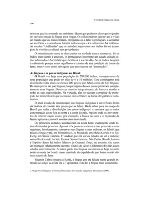 A Temática Indígena na Escola




neira na qual ela entende seu ambiente. Quase que podemos dizer que o quadro
do universo muda de língua para língua. Os colonizadores ignoravam a visão
de mundo que os índios tinham, obrigando-os a falar o português, a acreditar
no seu Deus e a abandonar hábitos culturais que eles cultivavam há milênios.
As escolas "civilizadas" que as missões impuseram aos indíos foram exem-
plos de violência cultural sem precedentes.
    O entendimento entre as duas partes na verdade nunca aconteceu. Se os
índios eram gentis e amáveis, os portugueses interpretavam aquela atitude co-
mo submissão e docilidade que facilitava a escravidão. Se os índios reagiam
à submissão porque eram orgulhosos e cientes de sua condição de donos da
terra, eram vistos como selvagens que precisavam ser "amansados".

As línguas e os povos indígenas no Brasil
    O Brasil tem hoje uma população de 270.000 índios, remanescentes de
uma população que pode ter sido de 6 a 10 milhões! Este contingente está
distribuído entre mais ou menos 200 povos que falam cerca de 180 línguas.
Há mais povos do que línguas porque alguns desses povos perderam comple-
tamente suas línguas. Outros as mantém integralmente, de forma a atender a
todas as suas necessidades. Na verdade, eles só passam a precisar do portu-
guês no momento em que o contato com o branco se torna obrigatório e siste-
mático.
    O atual estado de manutenção das línguas indígenas é um reflexo direto
da história de contato dos povos que as falam. Basta olhar para um mapa do
Brasil que tenha a distribuição dos povos indígenas4 e veremos que a maior
concentração deles fica ao norte e a oeste do país, regiões onde os movimen-
tos de interiorização como, por exemplo, a busca do ouro e a expansão da
frente agrícola e pastoril aconteceram mais tarde.
    Os primeiros contatos aconteceram na costa leste, exatamente onde fo-
ram dizimados primeiro. Apenas três povos resistiram a esse processo e con-
seguiram, heroicamente, conservar suas línguas e suas culturas: os fulniô, que
falam a língua yatê, em Pernambuco, os Maxakali, em Minas Gerais e os Xo-
kleng, em Santa Catarina. É verdade que em vários estados do sul e sudeste,
como Rio Grande do Sul, Paraná, Santa Catarina, São Paulo, Rio de Janeiro
e Espírito Santo há índios falantes de Guarani. Estes, no entanto, são casos
de migração relativamente recente, vindos do oeste e diferentes dos três casos
citados anteriormente. A maior parte das línguas encontram-se hoje na parte
norte ou oeste do Brasil, como resultado da expulsão de que foram sendo víti-
mas a partir do leste.
     Quando Cabral chegou à Bahia, a língua que era falada numa grande ex-
tensão ao longo da costa era o Tupinambá. Esta foi a língua mais documenta-

4. Mapa Povos Indígenas e Presença Missionária do Conselho Indigenista Missionário (1985).
 