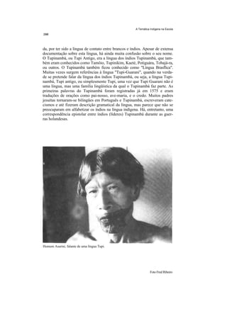 A Temática Indígena na Escola




da, por ter sido a língua de contato entre brancos e índios. Apesar de extensa
documentação sobre esta língua, há ainda muita confusão sobre o seu nome.
O Tupinambá, ou Tupi Antigo, era a língua dos índios Tupinambá, que tam-
bém eram conhecidos como Tamôio, Tupinikim, Kaeté, Potiguára, Tobajá-ra,
ou outros. O Tupinambá também ficou conhecido como "Língua Brasflica".
Muitas vezes surgem referências à língua "Tupi-Guarani", quando na verda-
de se pretende falar da língua dos índios Tupinambá, ou seja, a língua Tupi-
nambá, Tupi antigo, ou simplesmente Tupi, uma vez que Tupi Guarani não é
uma língua, mas uma família lingüística da qual o Tupinambá faz parte. As
primeiras palavras do Tupinambá foram registradas já em 1575 e eram
traduções de orações como pai-nosso, ave-maria, e o credo. Muitos padres
jesuítas tornaram-se bilingües em Português e Tupinambá, escreveram cate-
cismos e até fizeram descrição gramatical da língua, mas parece que não se
preocuparam em alfabetizar os índios na língua indígena. Há, entretanto, uma
correspondência epistolar entre índios (líderes) Tupinambá durante as guer-
ras holandesas.




Homem Asurini, falante de uma língua Tupi.




                                                                  Foto Fred Ribeiro
 