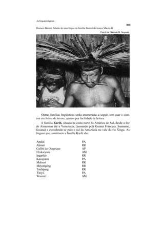 As Knguas indígenas


Homem Bororó, falante de uma língua da família Bororó do tronco Macro-Jê.
                                                            Foto Luís Donisete B. Grupioni




   Outras famílias lingüísticas serão enumeradas a seguir, sem usar o siste-
ma em forma de árvore, apenas por facilidade de leitura:
    A família Karib, situada na costa norte da América do Sul, desde a foz
do Amazonas até a Venezuela, (passando pela Guiana Francesa, Sunname,
Guiana) e estendendo-se para o sul da Amazônia no vale do rio Xingu. As
línguas que constituem a família Karib são:

Apalaí                                     PA
Atroari                                    RR
Galibi do Oiapoque                         AP
Hixkaryána                                 AM
Ingarikó                                   RR
Kaxuyáma                                   PA
Makuxí                                     RR
Mayongóng                                  RR
Taulipang                                  RR
Tiriyó                                     PA
Waimiri                                    AM
 