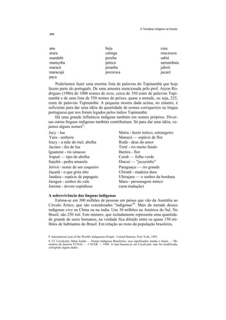 A Temática Indígena na Escola




anu                                          beju                                        cuia
arara                                        catinga                                     macaxera
mandubi                                      pereba                                      sabiá
maniçoba                                     peteca                                      samambaia
maracá                                       piranha                                     jaboti
maracujá                                     pororoca                                    jacaré
paca
     Poderíamos fazer uma enorme lista de palavras do Tupinambá que hoje
fazem parte do português. De uma amostra mencionada pelo prof. Aryon Ro-
drigues (1986) de 1000 nomes de aves, cerca de 350 eram de palavras Tupi-
nambá e de uma lista de 550 nomes de peixes, quase a metade, ou seja, 225,
eram de palavras Tupinambá. A pequena mostra dada acima, no entanto, é
suficiente para dar uma idéia da quantidade de nomes corriqueiros na língua
portuguesa que nos foram legados pelos índios Tupinambá.
     Há uma grande influência indígena também em nomes próprios. Diver-
sas outras línguas indígenas também contribuíram. Só para dar uma idéia, ve-
jamos alguns nomes8:
Jacy - lua                               Maíra - herói mítico, estrangeiro
 Yara - senhora                          Manacá — espécie de flor
Iracy - a mãe do mel, abelha             Rudá - deus do amor
Jaciara - dia de lua                     Tietê - rio muito fundo
Iguatemi - rio sinuoso                   Bartira - flor
 Irapuã — tipo de abelha                 Caiub — folha verde
Itajubá - pedra amarela                  Diacuí — "jacuzinho"
Jerivá - nome de um coqueiro             Paraguaçu — rio grande
Jaçanã - o que grita alto                Ubiratã - madeira dura
Jandaia - espécie de papagaio            Ubirajara — o senhor da borduna
Jaraguá - senhor do vale                 Mara - personagem mítico
Jurema - árvore espinhosa                (sem tradução)

A sobrevivência das línguas indígenas
    Estima-se em 300 milhões de pessoas em países que vão da Austrália ao
Círculo Ártico, que são consideradas "indígenas"9. Mais da metade desses
indígenas vive na China ou na índia. Uns 30 milhões na América do Sul. No
Brasil, são 250 mil. Este número, que isoladamente representa uma quantida-
de grande de seres humanos, na verdade fica diluído entre os quase 150 mi-
lhões de habitantes do Brasil. Em relação ao resto da população brasileira,

9. International year of the World's Indigenous People - United Nations, New York, 1993.
8. Cf. Cavalcanti, Mana Isolda — Nomes Indígenas Brasileiros, seus significados, lendas e rituais — Mi-
nistério do Interior FUNAI — 3 SUER — 1989. A lista baseou-se em Cavalvanti, mas foi modificada,
corrigindo alguns dados.
 