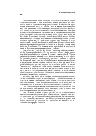 A Temática Indígena na Escola




     Quando falamos do tronco lingüístico Indo-Europeu, falamos de línguas
que não mais existem. O latim, por exemplo, morreu na estrutura que tinha,
embora tenha, de alguma forma, se perpetuado através de línguas como o por-
tuguês, o espanhol e outras. As línguas, como as pessoas, têm um ciclo de
vida e um dia morrem. Este é um processo muito longo, que passa por altera-
ções gramaticais, geralmente em situações de multilingüísmo ou em áreas geo-
graficamente confinadas. O que está acontecendo no mundo hoje é que as línguas
minoritárias estão sendo destruídas de forma muito violenta, sem passar pe-
los estágios de uma perda lingüística natural. Segundo Hale a perda lingüísti-
ca que assistimos é diferente da perda lingüística tradicional, em sua extensão
e em suas implicações. Ela é parte de um processo mais abrangente de perda
de diversidade cultural e intelectual, através do qual línguas e culturas politi-
camente dominantes simplesmente sobrepõem-se às línguas e culturas locais
indígenas, destruíndo-as. Este processo, ainda segundo Hale, é semelhante à
perda de diversidade nos mundos zoológico e botânico.
     Fala-se hoje em "ecologia" das línguas. Falamos de mudanças na ecolo-
gia das línguas quando há alterações nos ambientes cultural e social em que
uma dada língua funcionava, resultado de contato e choque cultural. A língua
tradicional deixa de ser adequada como veículo de expressão da nova cultura.
Da mesma forma que no mundo animal e no vegetal, mudança na ecologia
das línguas pode levar à extinção. Até há relativamente pouco tempo acreditava--
se que a natureza tomaria conta de si mesma. Sabe-se hoje que diante da in-
terferência humana maciça a natureza não se defende sozinha e é preciso
"administrá-la", com base em conhecimento, para evitar danos permanentes.
Com relação à língua, levanta-se hoje questão semelhante. Diante da vio-
lência dos meios de dominação cultural, social e econômica, é preciso trabalhar
educacionalmente, culturalmente e politicamente para aumentar as chances de
sobrevivência das línguas minoritárias.
     No século XXI, parece que as questões fundamentais tendem a se deslo-
car do campo ideológico para o campo biológico. O equilíbrio do mundo e a
preservação da vida estão inevitavelmente ligados à preservação do ecossis-
tema como um todo. Vários biólogos já demostraram que a preservação das
espécies depende da preservação das cadeias alimentares e reprodutivas.
     Com relação às línguas, sabe-se hoje que quando elas deixam de ser fala-
das pelas crianças como primeira língua é um pouco como os animais e as
plantas que perdem sua capacidade de reprodução.
     Para evitar esse processo de perda que, sem dúvida, é um processo de
empobrecimento (científico, biológico, cultural e social), é preciso uma polí-
tica educacional que efetivamente reconheça a diversidade, em todos os cam-
pos, não como um problema mas como um enriquecimento. É preciso uma
política educacional que reconheça que é no conjunto das diferenças que en-
contramos nossa própria identidade.
 