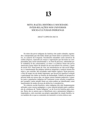 13
         MITO, RAZÃO, HISTÓRIA E SOCIEDADE:
           INTER-RELAÇÕES NOS UNIVERSOS
             SÓCIO-CULTURAIS INDÍGENAS

                        ARACY LOPES DA SILVA




     Os mitos dos povos indígenas da América vêm sendo coletados, registra-
dos e interpretados por não-índios desde que foram feitos os primeiros conta-
tos, no contexto da Conquista. Inicialmente entendidos como narrativas de
caráter religioso, expressão de crenças e superstições que deveriam ser com-
preendidas para serem transformadas e, no final do processo, substituídas pe-
la verdadeira fé dos colonizadores, os mitos e as práticas rituais dos povos
americanos foram objeto da atenção de um sem-número de cronistas, a partir
do século XVI. Deste ponto de vista, tais interferências na vida social indíge-
na e a transformação das próprias narrativas atingiriam a essência mesma dos
mitos e, por extensão, das sociedades onde tinham vigência. Neste processo,
o fluir do tempo era um aliado importante, que haveria de significar evolução
e participação dos índios na história da humanidade. Embora tal perspectiva
persista ainda em nossos dias, em alguns setores bastante poderosos e atuan-
tes junto a populações indígenas do Continente (como missões evangélicas,
por exemplo), outras atitudes frente aos mitos podem ser identificadas, como
manifestação de modos diversos de defini-los e considerá-los.
     No contexto escolar brasileiro, mitos indígenas têm sido freqüentemente
utilizados como recurso pedagógico e como material primário para a publica-
ção de coletâneas de "lendas indígenas" ou de livros de histórias para crian-
ças. Raros são os autores que se identificam com o pensamento indígena e,
respeitando-o, nele exercitam sua própria capacidade de criação literária; ra-
ros também são os que se contentam em transmitir os textos míticos sem
 