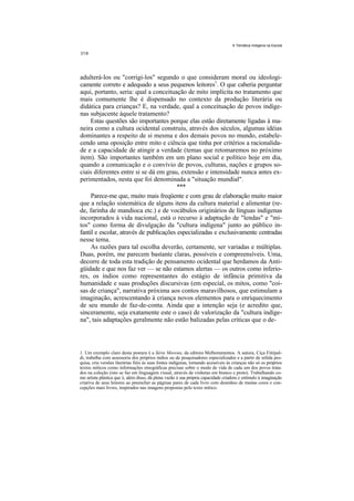 A Temática Indígena na Escola




adulterá-los ou "corrigi-los" segundo o que consideram moral ou ideologi-
camente correto e adequado a seus pequenos leitores1. O que caberia perguntar
aqui, portanto, seria: qual a conceituação de mito implícita no tratamento que
mais comumente lhe é dispensado no contexto da produção literária ou
didática para crianças? E, na verdade, qual a conceituação de povos indíge-
nas subjacente àquele tratamento?
     Estas questões são importantes porque elas estão diretamente ligadas à ma-
neira como a cultura ocidental construiu, através dos séculos, algumas idéias
dominantes a respeito de si mesma e dos demais povos no mundo, estabele-
cendo uma oposição entre mito e ciência que tinha por critérios a racionalida-
de e a capacidade de atingir a verdade (temas que retomaremos no próximo
item). São importantes também em um plano social e político hoje em dia,
quando a comunicação e o convívio de povos, culturas, nações e grupos so-
ciais diferentes entre si se dá em grau, extensão e intensidade nunca antes ex-
perimentados, nesta que foi denominada a "situação mundial".
                                         ***
     Parece-me que, muito mais freqüente e com grau de elaboração muito maior
que a relação sistemática de alguns itens da cultura material e alimentar (re-
de, farinha de mandioca etc.) e de vocábulos originários de línguas indígenas
incorporados à vida nacional, está o recurso à adaptação de "lendas" e "mi-
tos" como forma de divulgação da "cultura indígena" junto ao público in-
fantil e escolar, através de publicações especializadas e exclusivamente centradas
nesse tema.
     As razões para tal escolha deverão, certamente, ser variadas e múltiplas.
Duas, porém, me parecem bastante claras, possíveis e compreensíveis. Uma,
decorre de toda esta tradição de pensamento ocidental que herdamos da Anti-
güidade e que nos faz ver — se não estamos alertas — os outros como inferio-
res, os índios como representantes do estágio de infância primitiva da
humanidade e suas produções discursivas (em especial, os mitos, como "coi-
sas de criança", narrativa próxima aos contos maravilhosos, que estimulam a
imaginação, acrescentando à criança novos elementos para o enriquecimento
de seu mundo de faz-de-conta. Ainda que a intenção seja (e acredito que,
sinceramente, seja exatamente este o caso) de valorização da "cultura indíge-
na", tais adaptações geralmente não estão balizadas pelas críticas que o de-



1. Um exemplo claro desta postura é a Série Morena, da editora Melhoramentos. A autora, Ciça Fittipal-
di, trabalha com assessoria dos próprios índios ou de pesquisadores especializados e a partir de sólida pes-
quisa, cria versões literárias fiéis às suas fontes indígenas, tornando acessíveis às crianças não só os próprios
textos míticos como informações etnográficas precisas sobre o modo de vida de cada um dos povos trata-
dos na coleção (isto se faz em linguagem visual, através de vinhetas em branco e preto). Trabalhando co-
mo artista plástica que é, além disso, dá plena vazão á sua própria capacidade criadora e estímulo à imaginação
criativa de seus leitores ao preencher as páginas pares de cada livro com desenhos de muitas cores e con-
cepções mais livres, inspirados nas imagens propostas pelo texto mítico.
 