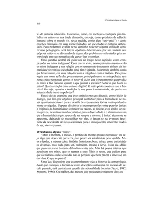 A Temática Indígena na Escola




tes de culturas diferentes. Estaríamos, então, em melhores condições para tra-
balhar os mitos em sua dupla dimensão, ou seja, como produtos da reflexão
humana sobre o mundo (e, nesta medida, como algo "universal") e como
criações originais, em suas especifícidades, de sociedades e culturas particu-
lares. Para podermos avaliar se tal caminho pode ter alguma utilidade como
recurso pedagógico, será talvez oportuno determo-nos por um instante nos
próprios mitos e na discussão de alguns dos problemas enfrentados pela an-
tropologia em suas tentativas de captar-lhes o sentido.
     Uma questão central irá guiar-nos ao longo deste capítulo: como com-
preender os mitos indígenas? Com ela em vista, nosso primeiro assunto serão
os mitos indígenas e sua relação com o pensamento (enquanto atributo da hu-
manidade) e com as sociedades onde têm vigência. Falaremos também, ainda
que brevemente, em suas relações com a religião e com a história. Para pros-
seguir em nossa reflexão, procuraremos, principalmente na antropologia, res-
postas para perguntas como: é possível dizer que o pensamento que produz
os mitos é tão racional quanto o que produz a ciência? Sobre o que falam os
mitos? Qual a relação entre mito e religião? O mito pode conviver com a his-
tória? Ou seja, quando a tradição de um povo é reinventada, ela perde sua
autenticidade ou se empobrece?
     Essas são as questões que este capítulo procura discutir, como início de
diálogo, que tem por objetivo principal contribuir para a formulação de no-
vos questionamentos e para o desafio de repensarmos idéias muito profunda-
mente arraigadas. Superar distâncias e incompreensões entre porções únicas
e originais da humanidade; conhecer as razões, as noções e os estilos de ou-
tros povos, de outros mundos; abrir-se para a diversidade e o dinamismo com
que a humanidade (que, apesar de ser sempre a mesma, é única) ricamente se
apresenta, deixando-se maravilhar por eles, é lançar-se na aventura fasci-
nante da descoberta de novos caminhos para o diálogo entre diferentes modos
de ser, viver e pensar.

Derrubando alguns "mitos"!
     "Mito é mentira, é ilusão, é produto de mentes pouco evoluídas", ou se-
ja: algo que deve cair por terra, para poder ser substituído pela verdade. Mi-
tos e lendas, a mesma coisa: histórias fantasiosas, boas, talvez, como curiosidade
ou diversão, mas nada para ser, realmente, levado a sério. Estas são idéias
que parecem estar bastante difundidas entre nós. Mas há povos inteiros que
acreditam nos mitos, que os narram a seus filhos e netos, que cuidam para
que as histórias neles contidas não se percam, que têm prazer e interesse em
ouvi-los. O que se passa?
     Uma das discussões que acompanharam toda a história da antropologia,
desde que começou a formar-se como disciplina autônoma em meados do sé-
culo passado, está centrada na questão da racionalidade do mito (Frazer, 1982;
Montero, 1986). Ou melhor, das mentes que produzem e mantêm vivos os
 