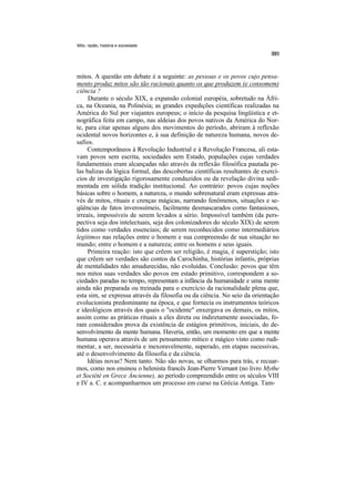 Mito, razão, história e sociedade




mitos. A questão em debate é a seguinte: as pessoas e os povos cujo pensa-
mento produz mitos são tão racionais quanto os que produzem (e consomem)
ciência ?
     Durante o século XIX, a expansão colonial européia, sobretudo na Áfri-
ca, na Oceania, na Polinésia; as grandes expedições científicas realizadas na
América do Sul por viajantes europeus; o início da pesquisa lingüística e et-
nográfica feita em campo, nas aldeias dos povos nativos da América do Nor-
te, para citar apenas alguns dos movimentos do período, abriram à reflexão
ocidental novos horizontes e, à sua definição de natureza humana, novos de-
safios.
     Contemporâneos à Revolução Industrial e à Revolução Francesa, ali esta-
vam povos sem escrita, sociedades sem Estado, populações cujas verdades
fundamentais eram alcançadas não através da reflexão filosófica pautada pe-
las balizas da lógica formal, das descobertas científicas resultantes de exercí-
cios de investigação rigorosamente conduzidos ou da revelação divina sedi-
mentada em sólida tradição institucional. Ao contrário: povos cujas noções
básicas sobre o homem, a natureza, o mundo sobrenatural eram expressas atra-
vés de mitos, rituais e crenças mágicas, narrando fenômenos, situações e se-
qüências de fatos inverossímeis, facilmente desmascarados como fantasiosos,
irreais, impossíveis de serem levados a sério. Impossível também (da pers-
pectiva seja dos intelectuais, seja dos colonizadores do século XIX) de serem
tidos como verdades essenciais; de serem reconhecidos como intermediários
legítimos nas relações entre o homem e sua compreensão de sua situação no
mundo; entre o homem e a natureza; entre os homens e seus iguais.
     Primeira reação: isto que crêem ser religião, é magia, é superstição; isto
que crêem ser verdades são contos da Carochinha, histórias infantis, próprias
de mentalidades não amadurecidas, não evoluídas. Conclusão: povos que têm
nos mitos suas verdades são povos em estado primitivo, correspondem a so-
ciedades paradas no tempo, representam a infância da humanidade e uma mente
ainda não preparada ou treinada para o exercício da racionalidade plena que,
esta sim, se expressa através da filosofia ou da ciência. No seio da orientação
evolucionista predominante na época, e que fornecia os instrumentos teóricos
e ideológicos através dos quais o "ocidente" enxergava os demais, os mitos,
assim como as práticas rituais a eles direta ou indiretamente associadas, fo-
ram considerados prova da existência de estágios primitivos, iniciais, do de-
senvolvimento da mente humana. Haveria, então, um momento em que a mente
humana operava através de um pensamento mítico e mágico visto como rudi-
mentar, a ser, necessária e inexoravelmente, superado, em etapas sucessivas,
até o desenvolvimento da filosofia e da ciência.
     Idéias novas? Nem tanto. Não são novas, se olharmos para trás, e recuar-
mos, como nos ensinou o helenista francês Jean-Pierre Vernant (no livro Mythe
et Société en Grece Áncienne), ao período compreendido entre os séculos VIII
e IV a. C. e acompanharmos um processo em curso na Grécia Antiga. Tam-
 